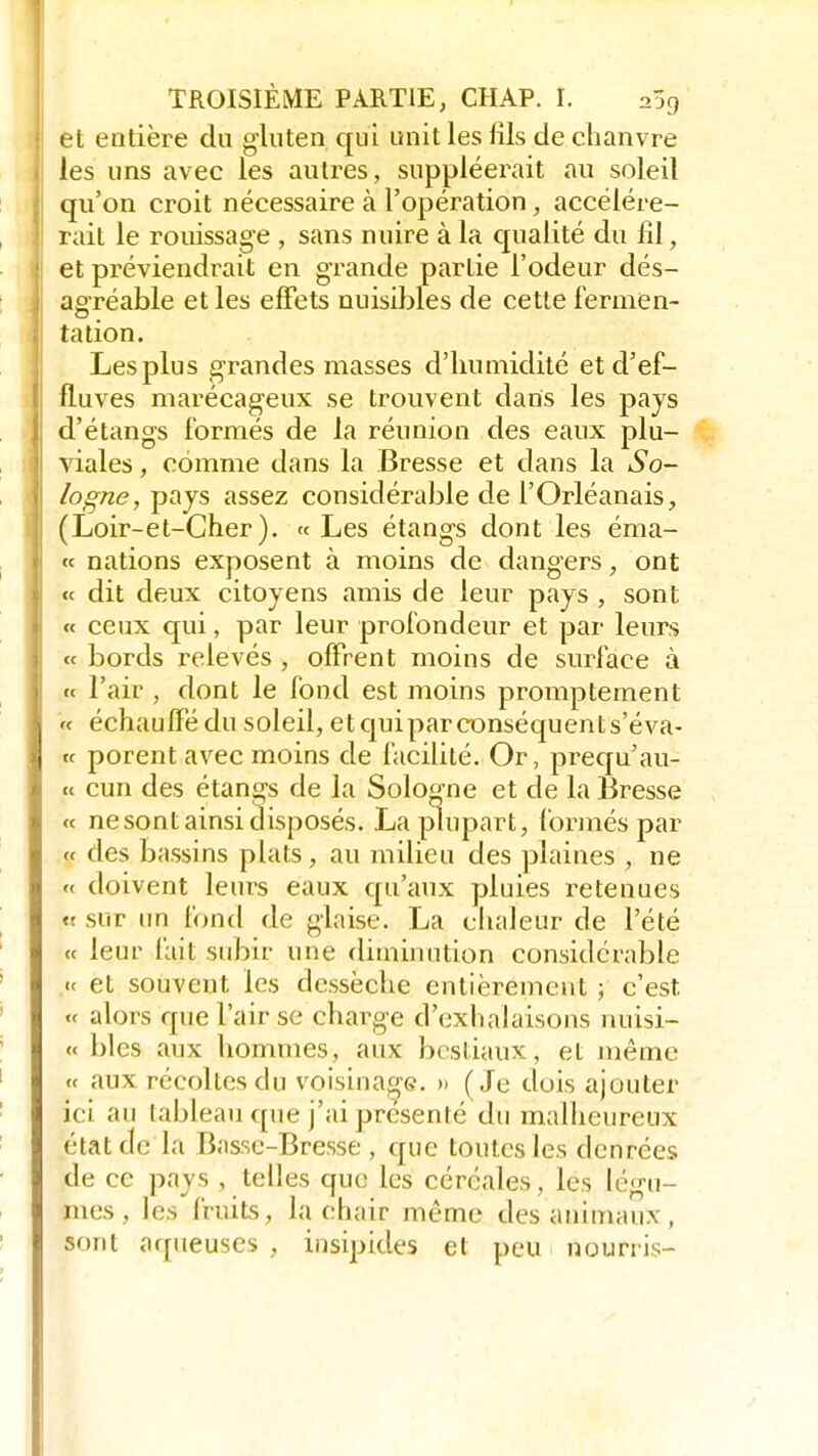 et entière du gluten qui unit les fils de chanvre les uns avec les autres, suppléerait au soleil qu'on croit nécessaire à l'opération, accélére- rait le rouissage , sans nuire à la qualité du fil, et préviendrait en grande partie l'odeur dés- agréable et les effets nuisibles de cette fermen- tation. Les plus grandes masses d'humidité et d'ef- fluves marécageux se trouvent dans les pays d'étangs formés de la réunion des eaux plu- viales , comme dans la Bresse et dans la So- logne, pays assez considérable de l'Orléanais, (Loir-et-Cher). « Les étangs dont les éma- « nations exposent à moins de dangers, ont « dit deux citoyens amis de leur pays , sont « ceux qui, par leur profondeur et par leurs « bords relevés , offrent moins de surface à « Pair , dont le fond est moins promptement « échauffé du soleil, etquiparconséquents'éva- « porent avec moins de facilité. Or, prequ'au- « cun des étangs de la Sologne et de la Bresse « ne sont ainsi disposés. La plupart, formés par « des bassins plats, au milieu des plaines , ne « doivent leurs eaux qu'aux pluies retenues u sur un fond de glaise. La chaleur de l'été « leur fait subir une diminution considérable «< et souvent les dessèche entièrement ; c'est « alors que l'air se charge d'exhalaisons nuisi- « blcs aux hommes, aux bestiaux, et même « aux recolles du voisinage. » (Je dois ajouter ici au lableau que j'ai présenté du malheureux état de la Basse-Bresse , que toutes les denrées de ce pays j telles que les céréales, les légu- mes , les fruits, la chair même des animaux, sont aqueuses , insipides et peu nourris-