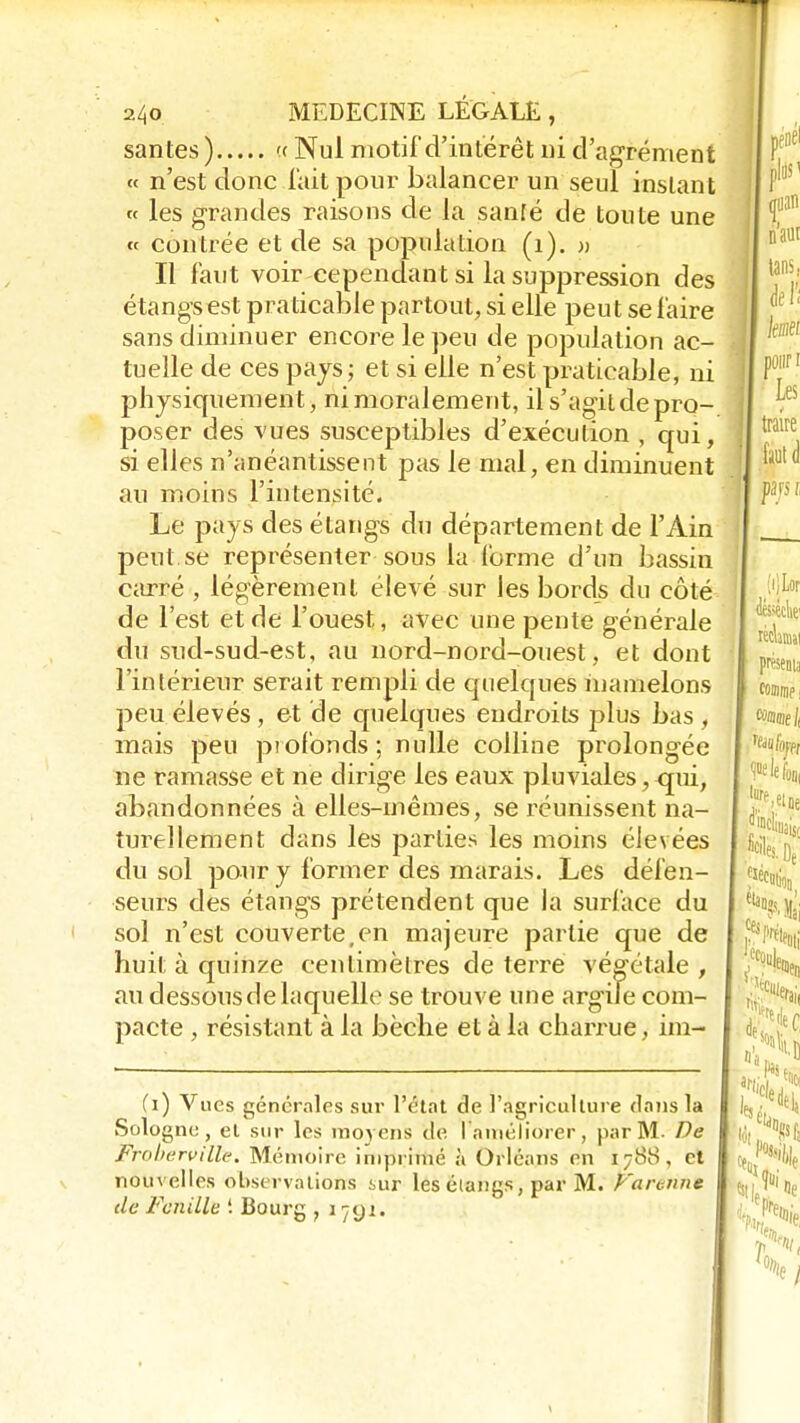 santés) << Nul motif d'intérêt ni d'agrément « n'est donc fait pour balancer un seul instant « les grandes raisons de la santé de toute une « contrée et de sa population (1). » Il faut voir cependant si la suppression des étangs est praticable partout, si elle peut se faire sans diminuer encore le peu de population ac- tuelle de ces pays; et si elle n'est praticable, ni physiquement, ni moralement, il s'agit de pro- poser des vues susceptibles d'exécution , qui, si elles n'anéantissent pas le mal, en diminuent au moins l'intensité. Le pays des étangs du département de l'Ain peut se représenter sous la (orme d'un bassin carré , légèrement élevé sur les bords du côté de l'est et de l'ouest, avec une pente générale du sud-sud-est, au nord-nord-ouest, et dont l'intérieur serait rempli de quelques mamelons peu élevés, et de quelques endroits plus bas , mais peu profonds; nulle colline prolongée ne ramasse et ne dirige les eaux pluviales, qui, abandonnées à elles-mêmes, se réunissent na- turellement dans les parties les moins élevées du sol pour y former des marais. Les défen- seurs des étangs prétendent que la surface du sol n'est couverte,en majeure partie que de huit à quinze centimètres de terre végétale , au dessousdelaquelle se trouve une argile com- pacte , résistant à la bêche et à la charrue, im- (i) Vues générales sur l'état de l'agriculture dans la Sologne, el sur les moyens de l'améliorer, par M Dé Froberville. Mémoire imprimé à Orléans en i;8S, et nouvelles observations iur les étangs, par M. Farome de Feuille '. Bourg , 1791.