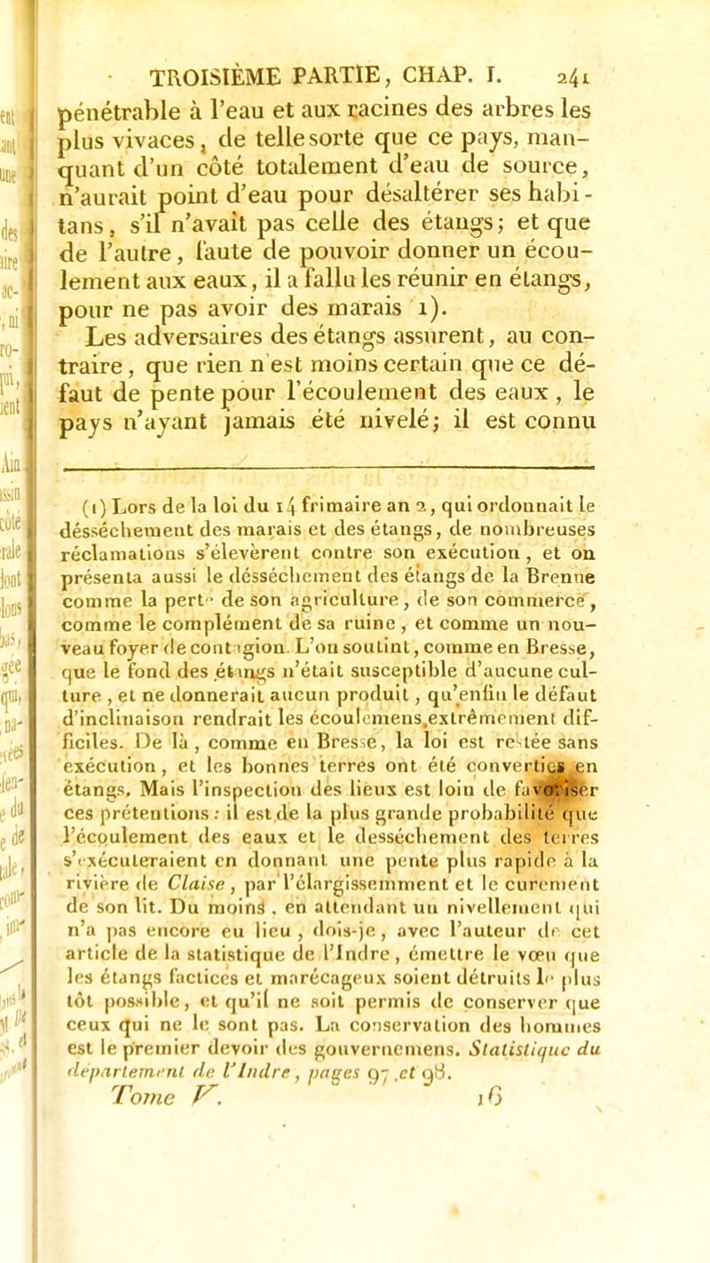 pénétrable à l'eau et aux racines des arbres les plus vivaces, de telle sorte que ce pays, man- quant d'un côté totalement d'eau de source, n'aurait point d'eau pour désaltérer seshabi- tans, s'il n'avait pas celle des étangs; et que de l'autre, faute de pouvoir donner un écou- lement aux eaux, il a fallu les réunir en étangs, pour ne pas avoir des marais 1). Les adversaires des étangs assurent, au con- traire , que rien n'est moins certain que ce dé- faut de pente pour l'écoulement des eaux , le pays n'ayant jamais été nivelé; il est connu (1) Lors de la loi du i4 frimaire an qui ordonnait le dessèchement des marais et des étangs, de nombreuses réclamations s'élevèrent contre son exécution, et on présenta aussi le désséchement des étangs de la Brenne comme la pert • de son agriculture , de son commerce , comme le complément de sa ruine , et comme un nou- veau foyer de cout igion. L'on soutint, comme en Bresse, que le fond des étangs n'était susceptible d'aucune cul- ture ,et ne donne rait aucun produit, qu'enfin le défaut d'inclinaison rendrait les écoulomens.exlrêmcment dif- ficiles. De là , comme en Bresse, la loi est restée sans exécution, et les bonnes terres ont été convertiCJ.en étangs. Mais l'inspection des lieux est loin de favcfîîser ces prétentions : il est de la plus grande probabilité que l'écoulement des eaux et le dessèchement des terres s'i xécuteraient en donnant une pente plus rapide à la rivière de Claise , parTélargissemment et le curement de son lit. Du moinâ . en attendant uu nivellement qui n'a pas encore eu lieu, dois-je , avec l'auteur de cet article de la statistique de l'Indre, émettre le vœu que les étangs factices et marécageux soient détruits 1<- plus tôt possible, et qu'il ne soit permis de conserver que ceux qui ne le sont pas. La conservation des hommes est le premier devoir des gouvernemens. Statistique du département de VIndre, pages g- .et 9^. Torne V. 1G