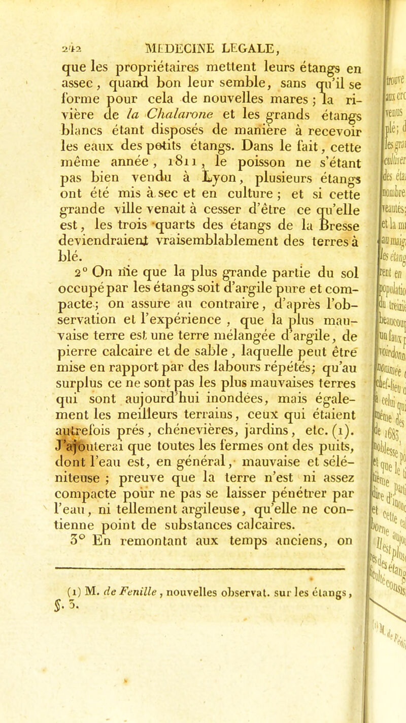 que les propriétaires mettent leurs étangs en assec, quand bon leur semble, sans qu'il se forme pour cela de nouvelles mares ; la ri- vière de la Chalarone et les grands étangs blancs étant disposés de manière à recevoir les eaux des petits étangs. Dans le fait, cette même année, 1811, le poisson ne s'étant pas bien vendu à Lyon, plusieurs étangs ont été mis à,sec et en culture; et si cette grande ville venait à cesser d'être ce qu'elle est, les trois -quarts des étangs de la Bresse deviendraient vraisemblablement des terres à blé. 2° On rïie que la plus grande partie du sol occupé par les étangs soit d'argile pure et com- pacte; on assure au contraire, d'après l'ob- servation et l'expérience , que la plus mau- vaise terre est une terre mélangée d'argile, de pierre calcaire et de sable, laquelle peut être mise en rapport par des labours répétés; qu'au surplus ce ne sont pas les plus mauvaises terres qui sont aujourd'hui inondées, mais égale- ment les meilleurs terrains, ceux qui étaient autrefois prés, chénevières, jardins, etc. (1). .T'ajouterai que toutes les fermes ont des puits, dont l'eau est, en général, mauvaise etsélé- niteuse ; preuve que la terre n'est ni assez compacte pour ne pas se laisser pénétrer par l'eau, ni tellement argileuse, qu'elle ne con- tienne point de substances calcaires. 3° En remontant aux temps anciens, on (1) M. de Feuille , nouvelles observât, sur les élangs,