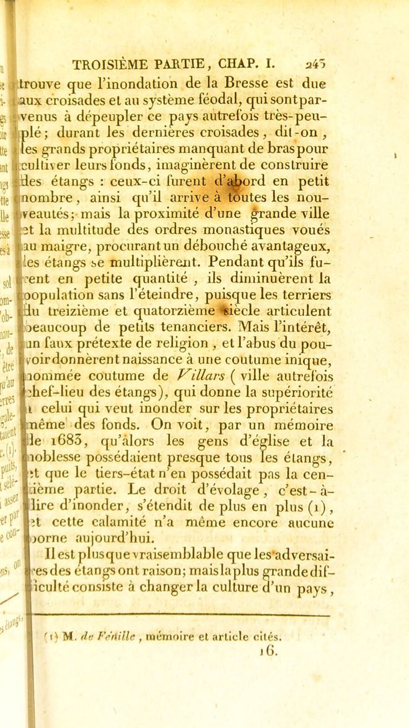 e j trouve que l'inondation de la Bresse est due i- taux croisades et au système féodal, cruisontpar- p avenus à dépeupler ce pays autrefois très-peu- iit djplé; durant les dernières croisades, dil-on , [te fies grands propriétaires manquant de bras pour cultiver leurs fonds, imaginèrent de construire es étangs : ceux-ci lurent d'abord en petit nombre , ainsi qu'il arrive à toutes les nou- veautés; mais la proximité d'une grande ville 2t la multitude des ordres monastiques voués au maigre, procurant un débouché avantageux, les étangs se multiplièrent. Pendant qu'ils fu- rent en petite quantité , ils diminuèrent la oopulation sans l'éteindre, puisque les terriers iu treizième et quatorzième siècle articulent beaucoup de petits tenanciers. Mais l'intérêt, ^ lun faux prétexte de religion , et l'abus du pou- 1 » ordonnèrent naissance à une coutume inique, lommée coutume de Villars ( ville autrefois :hef-lieu des étangs), qui donne la supériorité i celui qui veut inonder sur les propriétaires ême des fonds. On voit, par un mémoire le i685, qu'alors les gens d'église et la loblesse possédaient presque tous les étangs, ;t que le tiers-état n'en possédait pas la cen- tième partie. Le droit d'évolage , c'est-à- !lire d'inonder, s'étendit de plus en plus (1), ît cette calamité n'a même encore aucune jorne aujourd'hui. Il est plusque vraisemblable que les'adversai- 'esdes étangs ont raison; mais la plus grande dif- iculté consiste à changer la culture d'un pays, èlte ities je- taient nuit5» M et par ecû»' (t)M. de Féttillc , mémoire et article cités. jG.