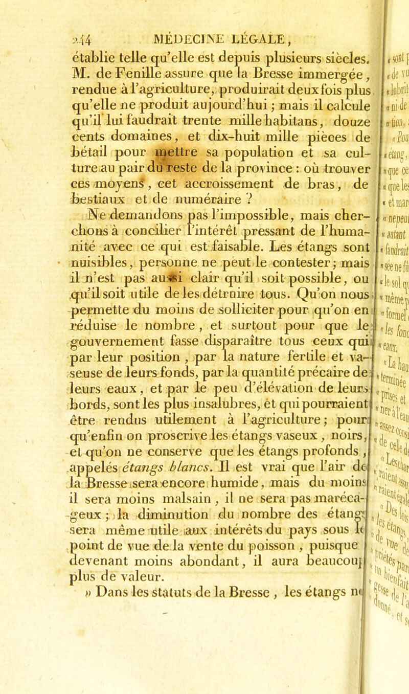 établie telle qu'elle est depuis plusieurs siècles. M. de Fenille assure que la Bresse immergée, rendue à l'agriculture, produirait deuxfbis plus qu'elle ne produit aujourd'hui ; mais il calcule qu'il lui faudrait trente mille habitans, douze cents domaines, et dix-huit mille pièces de bétail pour ujettre sa population et sa cul- ture au pair du reste de la province : où trouver ces moyens , cet accroissement de bras, de bestiaux et de numéraire ? Ne demandons pas l'impossible, mais cher- chons à concilier l'intérêt pressant de l'huma- nité avec ce qui est faisable. Les étangs sont nuisibles, personne ne peut le contester; mais il n'est pas au.«i clair qu'il soit possible, ou qu'il soit utile de les détruire tous. Qu'on nous permette du moins de solliciter pour qu'on en il réduise le nombre , et surtout pour que le gouvernement fasse disparaître tous ceux qui par leur position , par la nature fertile et va- seuse de leurs fonds, par la quantité précaire de leurs eaux, et par le peu d'élévation de leurs bords, sont les plus insalubres, ét qui pourraient être rendus utilement à l'agriculture; poun I « de vu «lobril t « ni de «lion, i nhi «pièce ■ ([lie les I « et mar « nepeui • faudrait seenefii !-S0l I1 fe kl *e%. lak 'Prises et 'Deràl'e3l, ' «Il qu'enfin on proscrive les étangs vaseux, noirs,1,^ et qu'on ne conserve que les étangs profonds ,1 ,ie appelés étangs blancs. Il est vrai que l'air dcj ; .Ê! Ja Bressetseraencore humide, mais du moins *J^h il sera moins malsain , il ne sera pas maréca-J %9|( 1 Dpi ■ sciai geux; la diminution du nombre des étang1. ,,| sera même utile aux intérêts du pays sous Id , point de vue de la vente du poisson , puisque devenant moins abondant, il aura beaucouj plus de valeur » Dans les statuts de la Bresse , les étangs nu