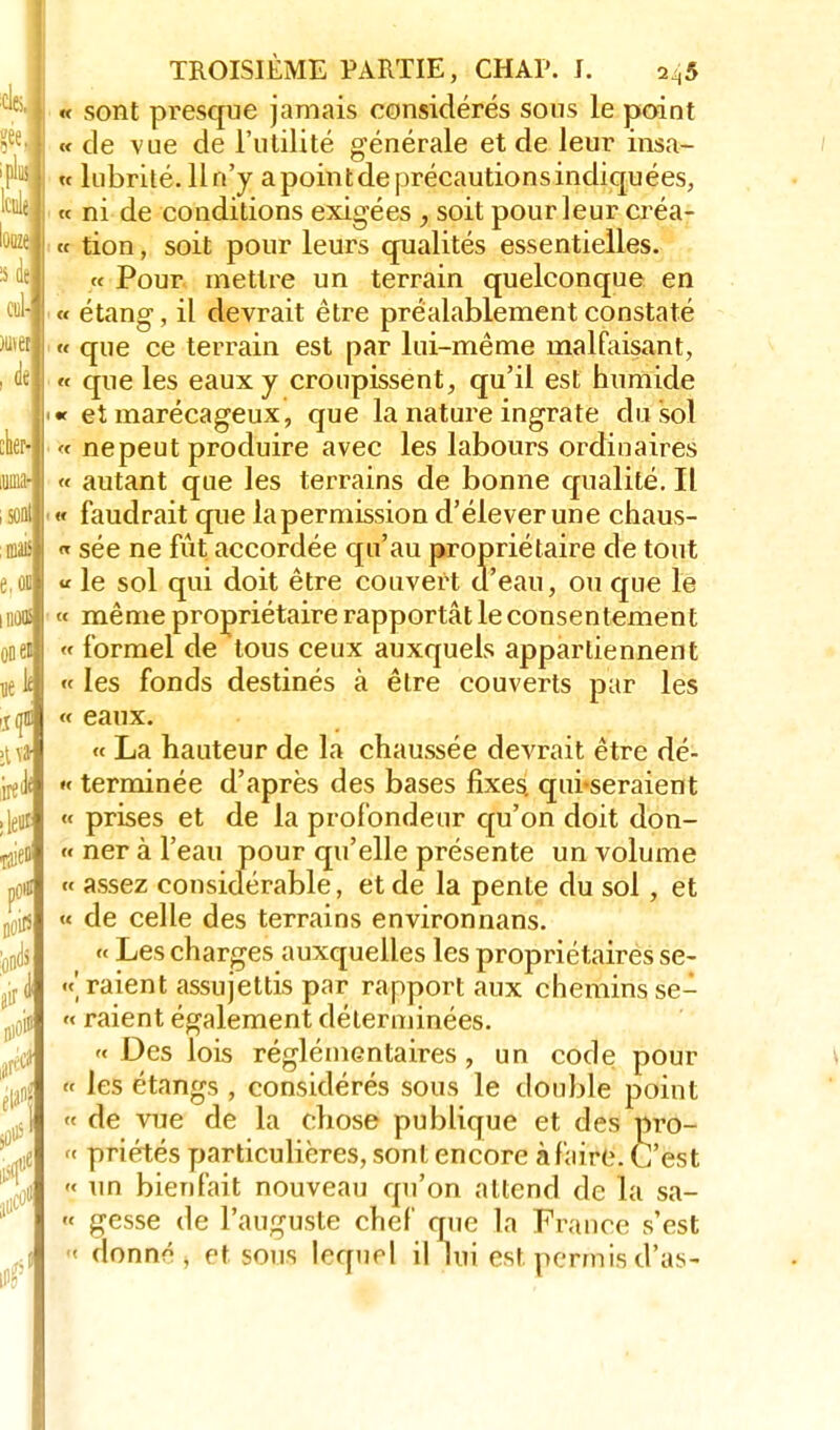clei' ! « sont presque jamais considérés sous le point 7ee « de vue de l'utilité générale et de leur insa- 'F | « lubrité. 11 n'y a point de précautions indiquées, '™è , « ni de conditions exigées , soit pour leur créa- « tion, soit pour leurs qualités essentielles. « Pour mettre un terrain quelconque en ™-j « étang, il devrait être préalablement constaté )u et| „ que ce terrain est par lui-même malfaisant, •M « que les eaux y croupissent, qu'il est humide | '« et marécageux, que la nature ingrate du sol W « nepeut produire avec les labours ordinaires Mi-i « autant que les terrains de bonne qualité. Il soalj w faudrait que lapermission d'élever une chaus- maislj « sée ne fût accordée qu'au propriétaire de tout e.oii « le sol qui doit être couvert d'eau, ou que le lin* « même propriétaire rapportât le consentement ooen « formel de tous ceux auxquels appartiennent 11e le « les fonds destinés à être couverts par les « eaux. >tva « La hauteur de la chaussée devrait être dé- gel « terminée d'après des bases fixes, qui-seraient . leur « prises et de la profondeur qu'on doit don- ^efli  ner à l'eau pour qu'elle présente un volume p0ii! « assez considérable, et de la pente du sol, et Dûijj « de celle des terrains environnans. ■gjdj « Les charges auxquelles les propriétaires se- «' raient assujettis par rapport aux chemins se- « raient également déterminées. >< Des lois réglémentaires, un code pour *Li « les étangs , considérés sous le double point A « de vue de la chose publique et des pro- ' „e « priétés particulières, sont encore à faire. C'est % « un bienfait nouveau qu'on attend de la sa- 11 « gesse de l'auguste chef que la France s'est jl « donnô , et sous lequel il lui est permis d'as-