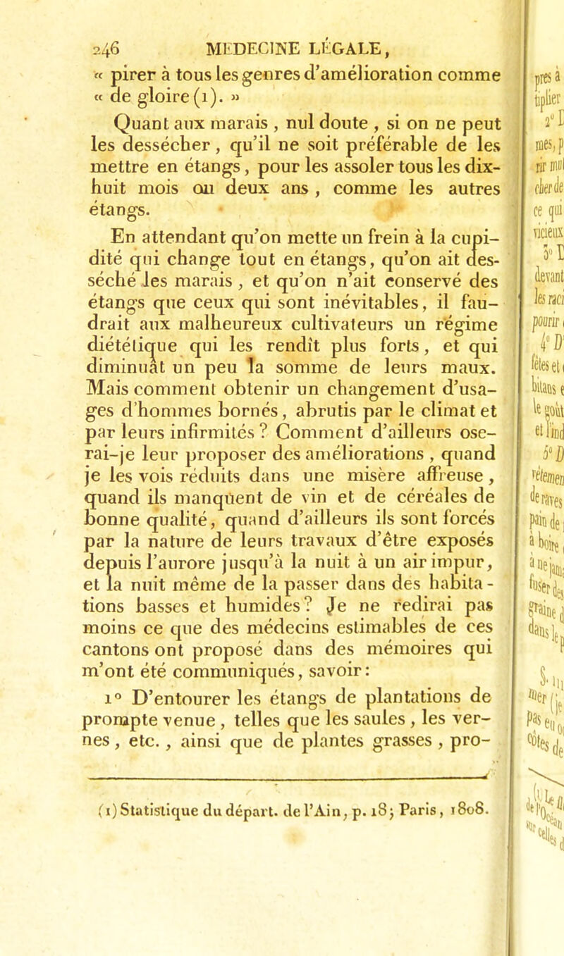 « pirer à tous les genres d'amélioration comme « de gloire (1). » Quant aux marais , nul doute , si on ne peut les dessécher, qu'il ne soit préférable de les mettre en étangs, pour les assoler tous les dix- huit mois ou deux ans , comme les autres étangs. En attendant qu'on mette un frein à la cupi- dité qui change tout en étangs, qu'on ait des- séché Jes marais, et qu'on n'ait conservé des étangs que ceux qui sont inévitables, il fau- drait aux malheureux cultivateurs un régime diétélicrue qui les rendît plus forts, et qui diminuât un peu Ta somme de leurs maux. Mais comment obtenir un changement d'usa- ges d'hommes bornés, abrutis par le climat et par leurs infirmités ? Comment d'ailleurs ose- rai-je leur proposer des améliorations , quand je les vois réduits dans une misère affreuse, quand ils manquent de vin et de céréales de bonne qualité, quand d'ailleurs ils sont forcés par la nature de leurs travaux d'être exposés depuis l'aurore jusqu'à la nuit à un air impur, et la nuit même de la passer dans des habita - tions basses et humides? Je ne redirai pas moins ce que des médecins estimables de ces cantons ont proposé dans des mémoires qui m'ont été communiqués, savoir: i° D'entourer les étangs de plantations de prompte venue , telles que les saules , les ver- nes, etc., ainsi que de plantes grasses , pro- (i) Statistique du départ, de l'Ain, p. 18; Paris , 1808.