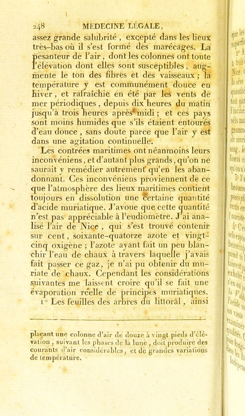 assez grande salubrité , excepté dans lès lieux très-bas où il s'est formé des marécages. La {Pesanteur de l'air, dont les colonnes ont toute 'élévation dont elles sont suscèptiblès, aug- mente le ton des fibrès et des vaisseaux ; la température y est communément douce en hiver, et rafraîchie en été par les vents de mer périodiques , depuis dix heures du matin jusqu'à trois heures après*midi; et ces pays sont moins humides que s'ils étaient entourés d'eau douce , sans doute parce que l'air y est dans une agitation continuelle. Les contrées maritimes ont néanmoins leurs inconvéniens, et d'autant plus grands, qu'on ne saurait y remédier autrement qu'en les aban- donnant. Ces inconvéniens proviennent de ce que l'atmosphère des lieux maritimes contient toujours en dissolution une certaine quantité d'acide muriatique. J'avoue (jue cette quantité n'est pas appréciable à Feudiomètre. J ai ana- lisé l'air de Nice , qui s'est trouvé contenir sur cent, soixante-quatorze azote et vingt- cinq oxigène ; l'azote ayant l'ait un peu blan- chir l'eau de chaux à travers laquelle j'avais fait passer ce gaz, je n'ai pu obtenir du mu- riate de chaux. Cependant les considérations suivantes me laissent croire qu'il se fait une ëvaporation re'elle de principes muriatiques. i° Les feuilles des arbres du littoral, ainsi plaçant une colonne d'air de douze à vingt pieds d'élé- vation , suivant tes phases de la lune , doit produire des courants d'air considérables, et de grandes variations de température.