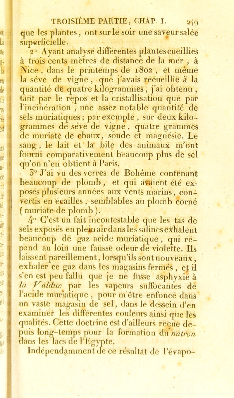 que les plantes, ont sur le soir une saveur salée superficielle. 20 Ayant analysé différentes plantes cueillies à trois cents mètres de distance de la mer , à Nice , dans le printemps de 1802 , et même la séve de vigne , que j'avais recueillie a la quantité dé quatre kilogrammes, j'ai obtenu , tant par le repos et la cristallisation que par l'incinération , une assez notable quantité de sels muriatiques ; par exemple , sur deux kilo- grammes de séve de vigne , quatre grammes de muriate de chaux, soude et magnésie. Le sang, le lait et la' bile des animaux m'ont fourni comparativement beaucoup plus de sel qu'on n'en obtient à Paris. 5° J'ai vu des verres de Bohême contenant beaucoup de plomb, et qui avaient été ex- posés plusieurs années aux vents marins, con- vertis en écailles, semblables au plomb corné ( muriate de plomb ). 4° C'est un fait incontestable que les tas de sels exposés en plein air dans les salines exhalent beaucoup de gaz acide muriatique, qui ré- f>and au loin une faussé odeur de violette. Ils aissent pareillement, lorsqu'ils sont nouveaux, exhaler ce gaz dans les magasins fermés , et il s'en est peu fallu que je ne fusse asphyxié à la Valduc par les vapeurs suffocantes de l'acide muriatique , pour m ètre enfoncé dans un vaste magasin de sél, dans le dessein d'en examiner les différentes couleurs ainsi que les qualités. Cette doctrine est d'ailleurs reçue de- puis long-temps pour la formation &\\ natron dans les lacs de l'Egypte. Indépendamment de ce résultat dé levapo-