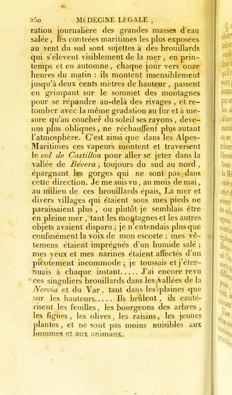 ration journalière des grandes masses d'eau salée, l'es contrées maritimes les plus exposées au vent du sud sont sujettes à des brouillards <|ui s'élèvent visiblement de la mer , en prin- temps et en automne, chaque jour vers onze heures du matin : ils montent insensiblement jusqu'à deux cents mètres de hauteur , passent en grimpant sur le sommet des montagnes pour se répandre au-delà des rivages , et re- tomber avec la même gradation au fur et à me- sure qu'au coucher du soleil ses rayons, deve- nus plus obliques, ne réchauffent plus autant l'atmosphère. C'est ainsi que dans les Alpes- Maritimes ces vapeurs montent et traversent le col de Castillon pour aller se jeter dans la vallée de Bévera, toujours du sud au nord, épargnant les gorges qui ne sont pas dans cette direction. Je me suis vu, au mois de mai, au milieu de ces brouillards épais, La mer et divers villages qui étaient sous mes pieds ne paraissaient plus , ou plutôt je semblais être en pleine mer , tant les montagnes et les autres objets avaient disparu ; je n'entendais plus que confusément la voix de mon escorte ; mes vê- temens étaient imprégnés d'un humide salé ; mes yeux et mes narines étaient affectés d'un picotement incommode ; je toussais et j'éter- uuais à chaque instant J'ai encore revu ces singuliers brouillards dans les Vallées de la Nervia et du Var ; tant dans les plaines que sur les hauteurs Ils brûlent, ils cauté- risent les feuilles, les bourgeons des arbres, les figues, les olives, les raisins, les jeunes plantes, et ne sont pas moins nuisibles aux hommes et aux animaux.