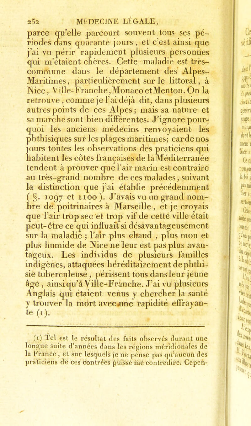 parce qu'elle parcourt souvent tous ses pé- riodes dans quarante jours , et c'est ainsi que j'ai vu périr rapidement plusieurs personnes qui m'étaient chères. Cette maladie est très- commune dans le département des Alpes- Maritimes , particulièrement sur le littoral, à Nice, Ville-Franche,MonacoetMenton. On la retrouve, comme je l'ai déjà dit, dans plusieurs autres points de ces Alpes; mais sa nature et sa marche sont bien différentes. J'ignore pour- quoi les anciens médecins renvoyaient les phthisiques sur les plages maritimes; carde nos Iours toutes les observations des praticiens qui tabitent les côtes françaises de la Méditerranée tendent à prouver que l'air marin est contraire au Irès-grand nombre de ces malades, suivant la distinction que j'ai établie précédemment ( §. 1097 et 1100). J'avais vu un grand nom- bre de poitrinaires à Marseille , et je croyais que l'air trop sec et trop vif de cette ville était peut-être ce qui influait si désavantageusement sur la maladie ; l'air plus chaud , plus mou et plus humide de Nice ne leur est pas plus avan- tageux. Les individus de plusieurs familles indigènes, attaquées héréditairement de phthi- sie tuberculeuse , périssent tous dans leur jeune âgé , ainsiqu'à Ville-Franche. J'ai vu plusieurs Anglais qui étaient venus y chercher la santé y trouver la mort avec .une rapidité effrayan- te (1). (1) Tel est le résultat des faits observés durant une longue suite d'années dans les régions méridionales de la France , et sur lesquels je ne pense pas qu'aucun des praticiens de ces contrées puisse me contredire. Cepch-