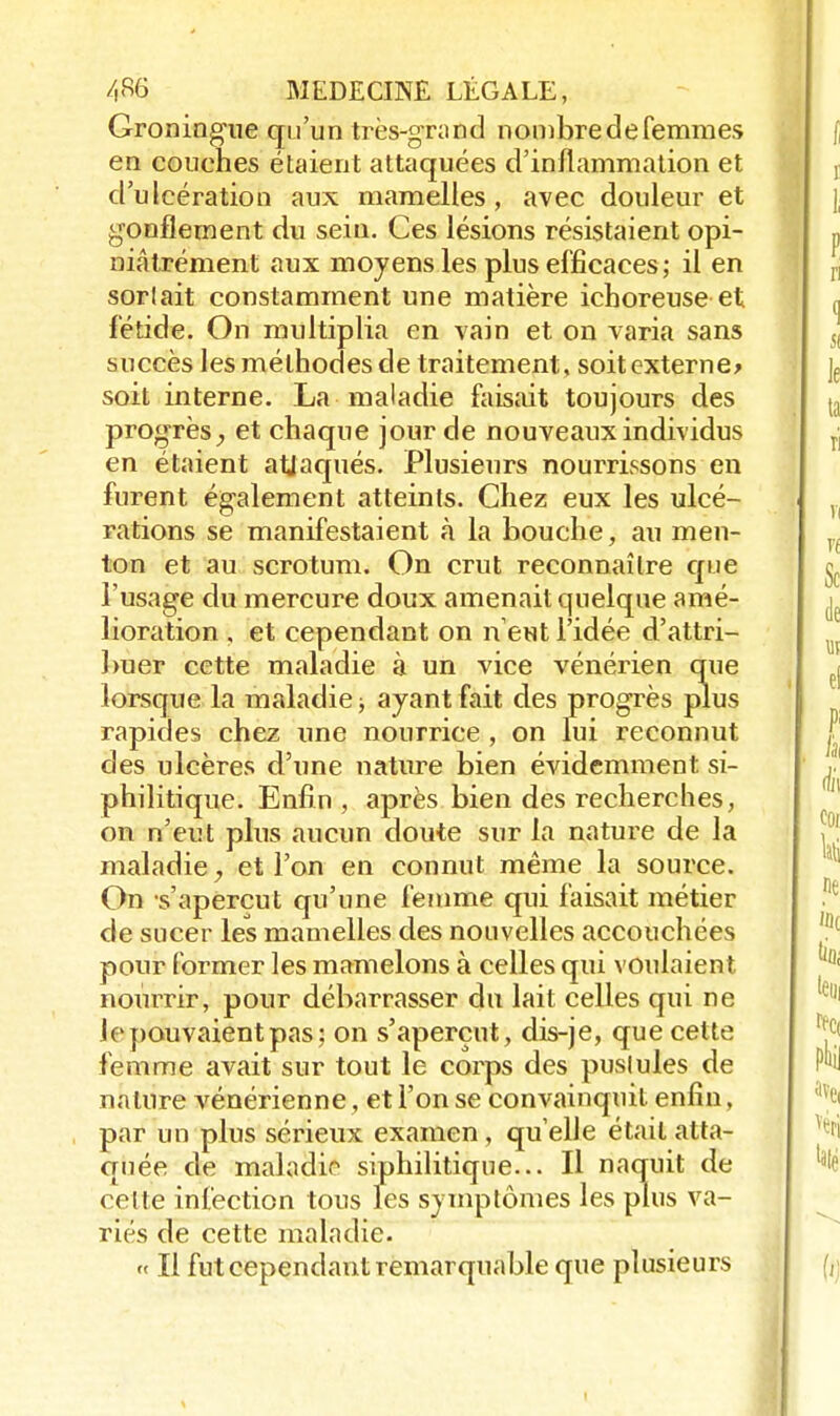 Groningue qu'un très-grand nombre de femmes en couches étaient attaquées d'inflammation et d'ulcération aux mamelles, avec douleur et gonflement du sein. Ces lésions résistaient opi- niâtrément aux moyens les plus efficaces; il en sorlait constamment une matière ichoreuse et fétide. On multiplia en vain et on varia sans succès les méthodes de traitement, soitexterne* soit interne. La maladie faisait toujours des progrès,, et chaque jour de nouveaux individus en étaient attaqués. Plusieurs nourrissons en furent également atteints. Chez eux les ulcé- rations se manifestaient à la bouche, au men- ton et au scrotum. On crut reconnaître que l'usage du mercure doux amenait quelque amé- lioration , et cependant on n'eut l'idée d'attri- buer cette maladie à un vice vénérien que lorsque la maladie j ayant fait des progrès plus rapides chez une nourrice , on lui reconnut des ulcères d'une nature bien évidemment si- philitique. Enfin , après bien des recherches, on n'eut plus aucun doute sur la nature de la maladie, et l'on en connut même la source. On s'aperçut qu'une femme qui faisait métier de sucer les mamelles des nouvelles accouchées pour former les mamelons à celles qui voulaient nourrir, pour débarrasser du lait celles qui ne le pouvaient pas; on s'aperçut, dis-je, que cette femme avait sur tout le corps des puslules de nature vénérienne, et l'on se convainquit enfin, par un plus sérieux examen, qu'elle était atta- quée de maladie siphilitique... Il naquit de celte infection tous les symptômes les plus va- riés de cette maladie. « Il fut cependant remarquable que plusieurs