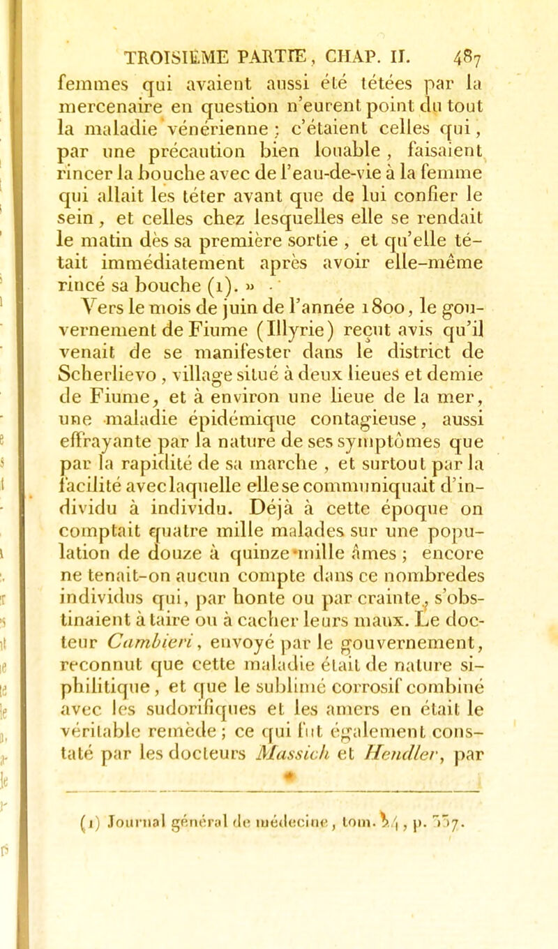 femmes qui avaient aussi été tétées par la mercenaire en question n'eurent point du tout la maladie vénérienne; c'étaient celles qui, par une précaution bien louable , faisaient rincer la bouche avec de l'eau-de-vie à la femme qui allait les téter avant que de lui confier le sein, et celles chez lesquelles elle se rendait le matin dès sa première sortie , et qu'elle té- tait immédiatement après avoir elle-même rincé sa bouche (1). » Vers le mois de juin de l'année 1800, le gou- vernement de Fiume (Ulyrie) reçut avis qu'il venait de se manifester dans le district de Scherlievo, village situé à deux lieues et demie de Fiume, et à environ une lieue de la mer, une maladie épidémique contagieuse, aussi effrayante par la nature de ses symptômes que par la rapidité de sa marche , et surtout par la facilité aveclaquelle ellesecommuniquait d'in- dividu à individu. Déjà à cette époque on comptait quatre mille malades sur une popu- lation de douze à quinze*mille âmes; encore ne tenait-on aucun compte dans ce nombredes individus qui, par honte ou par crainte., s'obs- tinaient à taire ou à cacher leurs maux. Le doc- teur Cambieri, envoyé par le gouvernement, reconnut que cette maladie était de nature si- philitique, et que le sublimé corrosif combiné avec les sudorifiques et les amers en était le véritable remède ; ce qui fut également cons- taté par les docteurs Massick et Hendler, par (j) Journal général dv, iuétl«ciiitf, loin. \,\ , p. ^37.