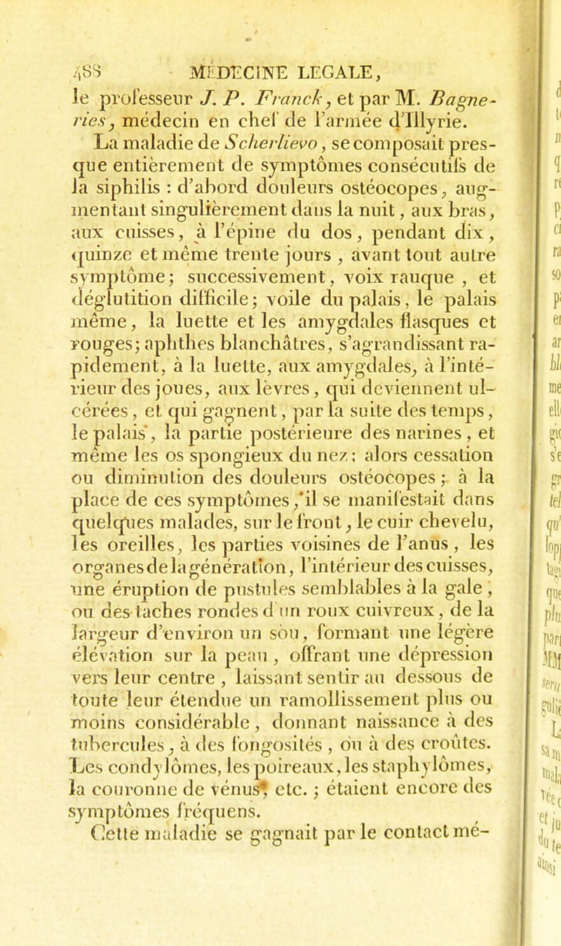 le professeur /. P. Franck, et par M. Bagne- ries, médecin en chef de l'armée d'Illyrie. La maladie de Scherlievo, se composait pres- que entièrement de symptômes consécutiis de la siphilis : d'abord douleurs ostéocopes, aug- mentant singulièrement dans la nuit, aux bras, aux cuisses, à l'épine du dos, pendant dix, quinze et même trente jours , avant tout autre symptôme; successivement, voix rauque , et déglutition difficile ; voile du palais, le palais même, la luette et les amygdales flasques et rouges; aphthes blanchâtres, s'agrandissant ra- pidement, à la luette, aux amygdales, à l'inté- rieur des joues, aux lèvres, qui deviennent ul- cérées , et qui gagnent, par la suite des temps, le palais , la partie postérieure des narines , et même les os spongieux du nez; alors cessation ou diminution des douleurs ostéocopes ; à la place de ces symptômes ,*il se manifestait dans quelques malades, sur le front, le cuir chevelu, les oreilles, les parties voisines de l'anus , les organes de la génération, l'intérieur des cuisses, une éruption de pustules semblables à la gale , ou des taches rondes d'un roux cuivreux, de la largeur d'environ un sou, formant une lég'ère élévation sur la peau , offrant une dépression vers leur centre , laissant sentir au dessous de toute leur étendue un ramollissement plus ou moins considérable, donnant naissance à des tubercules, à des fongosités , du à des croûtes. Les condylômes, les poireaux, les staphylômes, la couronne de vénus^ etc. ; étaient encore des symptômes fréquens. Cette maladie se gagnait parle contactmé-