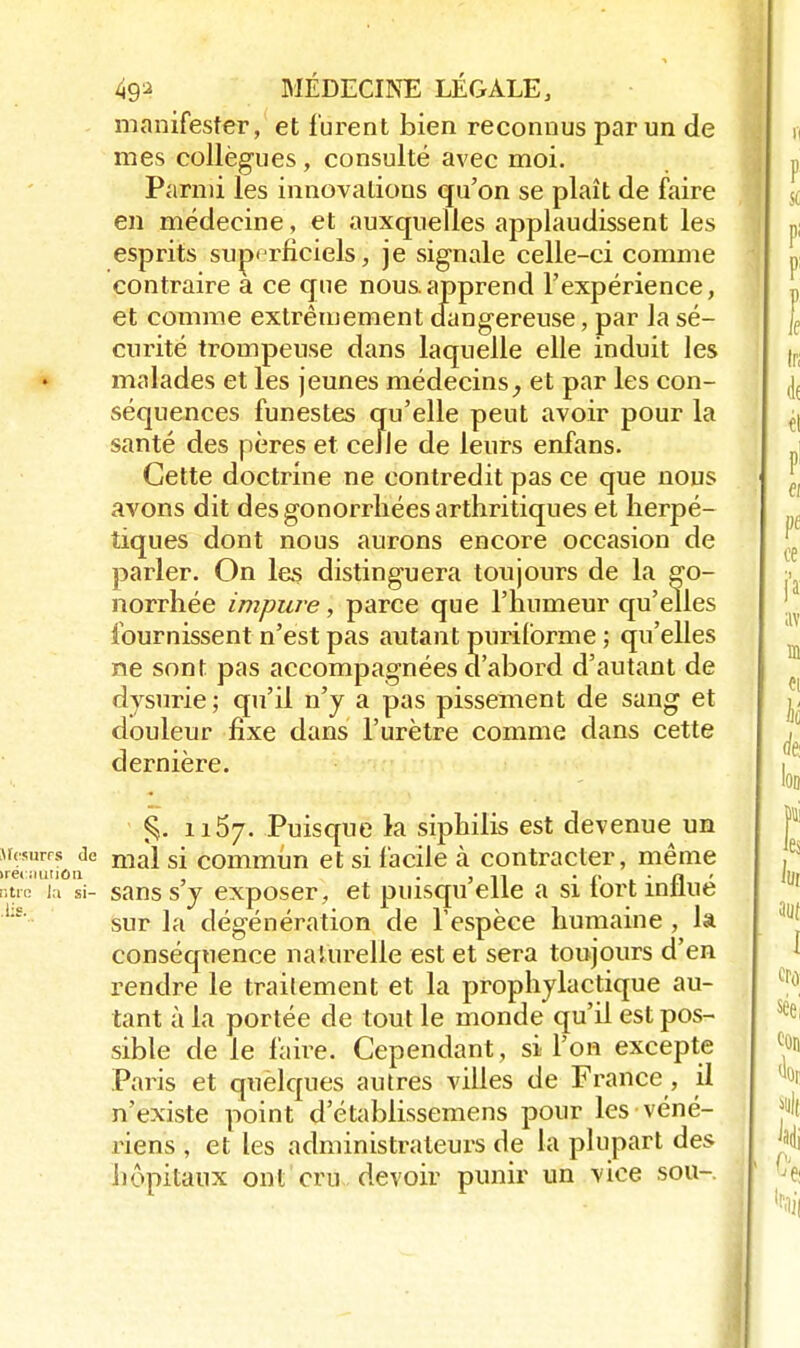 manifester, et lurent bien reconnus par un de mes collègues, consulté avec moi. Parmi les innovations qu'on se plaît de faire en médecine, et auxquelles applaudissent les esprits superficiels, je signale celle-ci comme contraire a ce que nous.apprend l'expérience, et comme extrêmement dangereuse, par la sé- curité trompeuse dans laquelle elle induit les malades et les jeunes médecins, et par les con- séquences funestes qu'elle peut avoir pour la santé des pères et celle de leurs enfans. Cette doctrine ne contredit pas ce que nous avons dit des gonorrhées arthritiques et herpé- tiques dont nous aurons encore occasion de parler. On les distinguera toujours de la go- norrhée impure, parce que l'humeur qu'elles fournissent n'est pas autant puriforme ; qu'elles ne sont pas accompagnées d'abord d'autant de dvsurie ; qu'il n'y a pas pissement de sang et douleur fixe dans l'urètre comme dans cette dernière. 1157. Puisque la siphilis est devenue un Mesures de ma} s[ commim et si facile à contracter, même otre la si- sans s y exposer, et puisqu elle a si tort întlue sur la dégénération de l'espèce humaine , la conséquence naturelle est et sera toujours d'en rendre le trailement et la prophylactique au- tant à la portée de tout le monde qu'il est pos- sible de le faire. Cependant, si l'on excepte Paris et quèlques autres villes de France, il n'existe point d etablissemens pour les véné- riens , et les administrateurs de la plupart des hôpitaux ont cru devoir punir un vice sou-