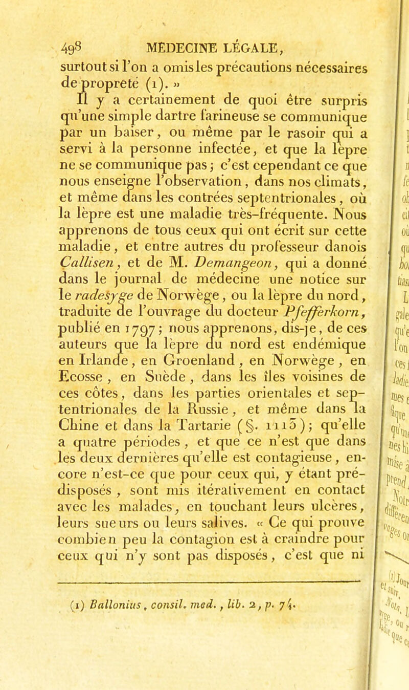 surtout si l'on a omis les précautions nécessaires dejpropreté (1). » Il y a certainement de quoi être surpris qu'une simple dartre farineuse se communique par un baiser, ou même par le rasoir qui a servi à la personne infectée, et que la lèpre ne se communique pas ; c'est cependant ce que nous enseigne l'observation, dans nos climats, et même dans les contrées septentrionales, où la lèpre est une maladie très-fréquente. Nous apprenons de tous ceux qui ont écrit sur cette maladie, et entre autres du professeur danois Callisen, et de M. Demangeon, qui a donné dans le journal de médecine une notice sur le radesjge de Norwège, ou la lèpre du nord, traduite de l'ouvrage du docteur Pfeffèrkorn, publié en 1797; nous apprenons, dis-je, de ces auteurs que la lèpre du nord est endémique en Irlande, en Groenland , en Norwège , en Ecosse , en Suède, dans les îles voisines de ces côtes, dans les parties orientales et sep- tentrionales de la Russie, et même dans la Chine et dans la Tartarie (§. in5); qu'elle a quatre périodes, et que ce n'est que dans les deux dernières qu'elle est contagieuse, en- core n'est-ce que pour ceux qui, y étant pré- disposés , sont mis itéralivement en contact avec les maladesen touchant leurs ulcères, leurs sueurs ou leurs salives. « Ce qui prouve combien peu la contagion est à craindre pour ceux qui n'y sont pas disposés, c'est que ni (1) Ballonius, consil. med., lib. 2, p. 7 ^.