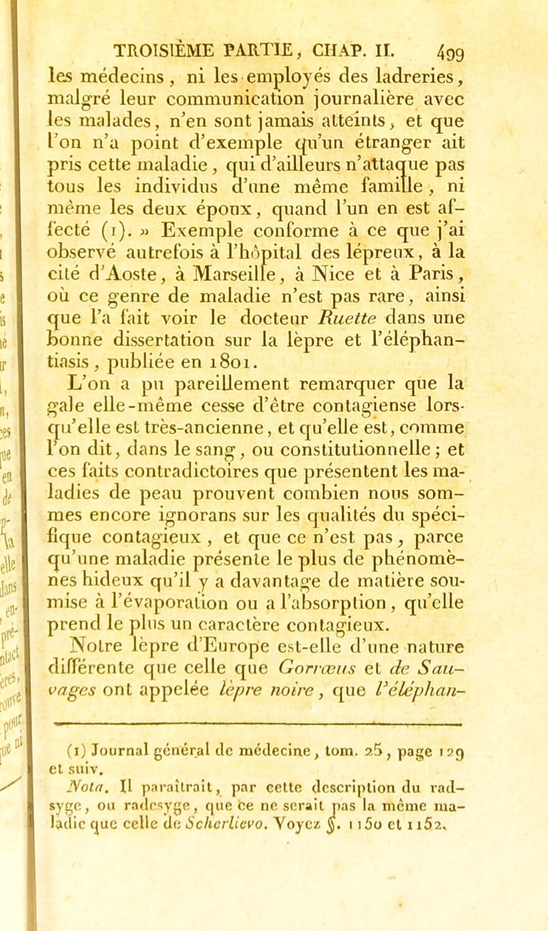 les médecins , ni les employés des ladreries, malgré leur communication journalière avec les malades, n'en sont jamais atteints, et que l'on n'a point d'exemple qu'un étranger ait pris cette maladie, qui d'ailleurs n'attaque pas tous les individus aune même famille, ni même les deux époux, quand l'un en est af- fecté (i). » Exemple conforme à ce que j'ai observé autrefois à l'hôpital des lépreux, à la cité d'Aoste, à Marseille, à Nice et à Paris, où ce genre de maladie n'est pas rare, ainsi que l'a fait voir le docteur Ruette dans une bonne dissertation sur la lèpre et l'éléphan- tiasis , publiée en 1801. L'on a pu pareillement remarquer que la gale elle-même cesse d'être contagiense lors- qu'elle est très-ancienne, et qu'elle est, comme l'on dit, dans le sang, ou constitutionnelle ; et ces faits contradictoires que présentent les ma- ladies de peau prouvent combien nous som- mes encore ignorans sur les qualités du spéci- fique contagieux , et que ce n'est pas, parce qu'une maladie présente le plus de phénomè- nes hideux qu'il y a davantage de matière sou- mise à l'évaporation ou a l'absorption , qu'elle prend le plus un caractère contagieux. Notre lèpre d'Europe est-elle d'une nature différente que celle que Gorrceus et de Sau- vages ont appelée lèpre noire, que l'élephan- (1) Journal général de médecine, tom. 2ÎS, page 129 et suiv. Nota, \\ paraîtrait, par eette description du rad- syge, ou radesyge, que ce ne serait pas la même ma- ladie que celle de Schcrlievo. Yoycz §. 1 i5o et u52.