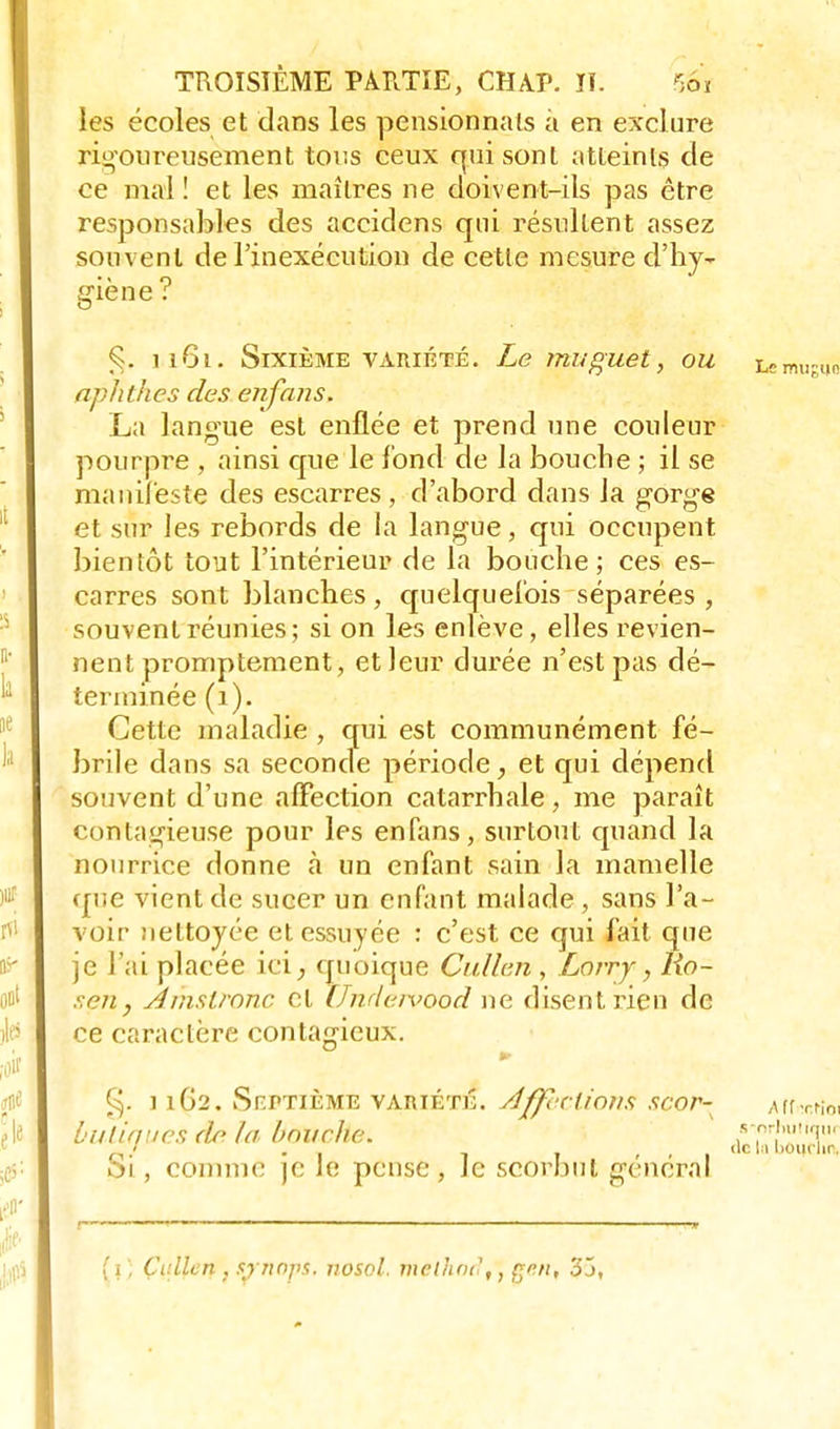 les écoles et dans les pensionnais à en exclure rigoureusement tous ceux qui sont atteints de ce mal! et les maîtres ne doivent-ils pas être responsables des accidens qui résultent assez souvent de l'inexécution de cette mesure d'hy- giene 1161. Sixième variété. Le muguet, ou nphthes des enfans, La langue est enflée et prend une couleur pourpre , ainsi que le fond de la bouche ; il se manifeste des escarres, d'abord dans Ja gorge et sur les rebords de la langue, qui occupent bientôt tout l'intérieur de la bouche; ces es- carres sont blanches , quelquefois séparées , souvent réunies; si on les enlève, elles revien- nent promptement, et leur durée n'est pas dé- terminée (1). Cette maladie , qui est communément fé- brile dans sa seconde période, et qui dépend souvent d'une affection catarrhale, me paraît contagieuse pour les enfans, surtout quand la nourrice donne à un enfant sain la mamelle que vient de sucer un enfant malade , sans l'a- voir nettoyée et essuyée : c'est ce qui fait que je l'ai placée ici, quoique Cullen, Lorry, Ro~ r.en, Âm&tTonc et JJndervood ne disent rien de ce caractère contagieux. g. 11G2. Sp.ptième variété. Affections scor- butiques do la bouche. Si, comme je le pense, le scorbut général (i , Çallen , srnops. nosol, melhodtten% 35,