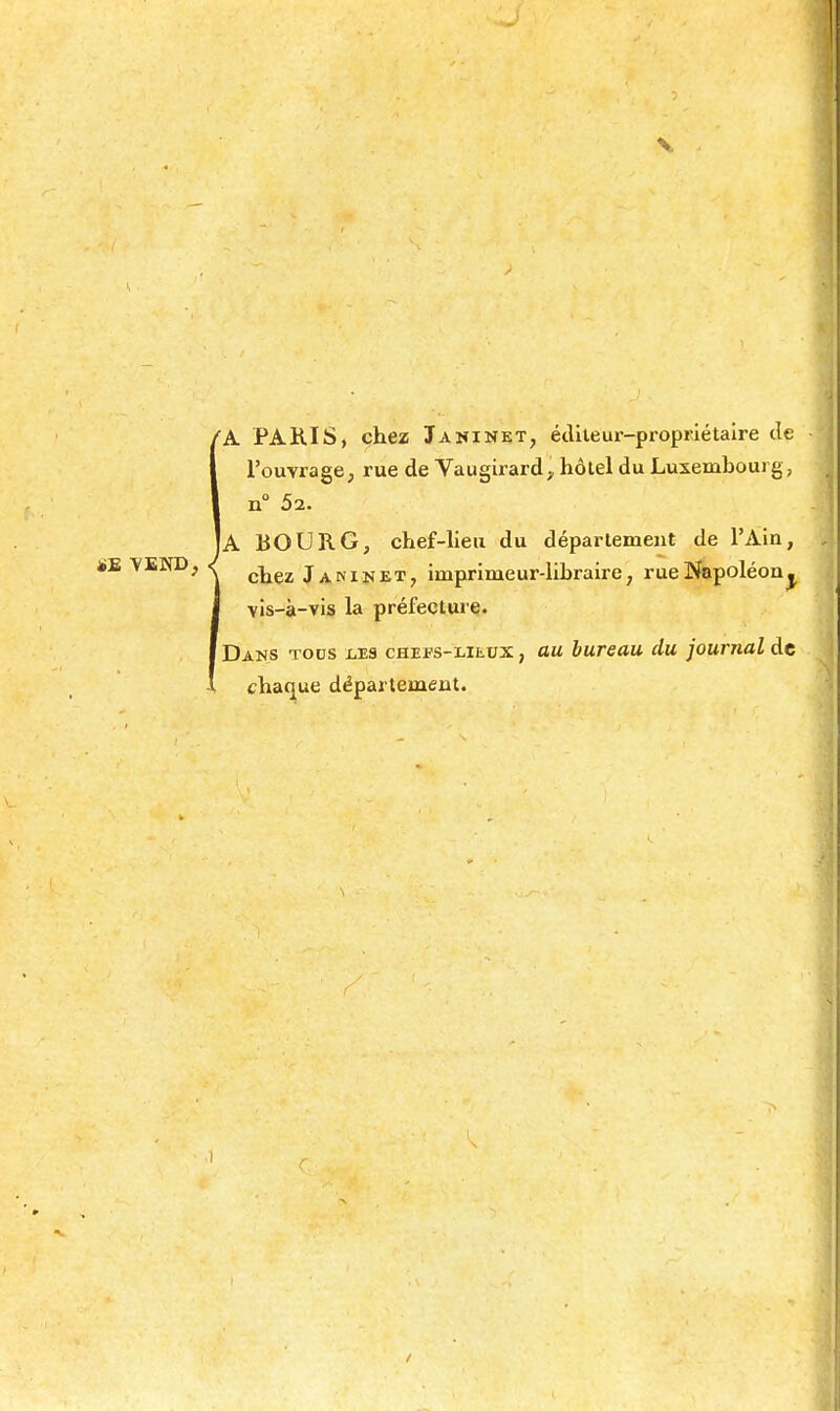 V fh. PARIS, chez Janinet, étlileui'-proprlétaire de l'ouvrage, rue de Vaugirard;, hôlel du Luxembourg, n 52. Ia bourg, chef-lieu du déparlemeut de l'Ain, ï£ YEND, •{ Janinet, imprimeur-libraire, rue Napoléon^ vis-à-vis la préfecture. f Dans tous ises chefs-lieux , au bureau du journal de chac|ue départemeat.