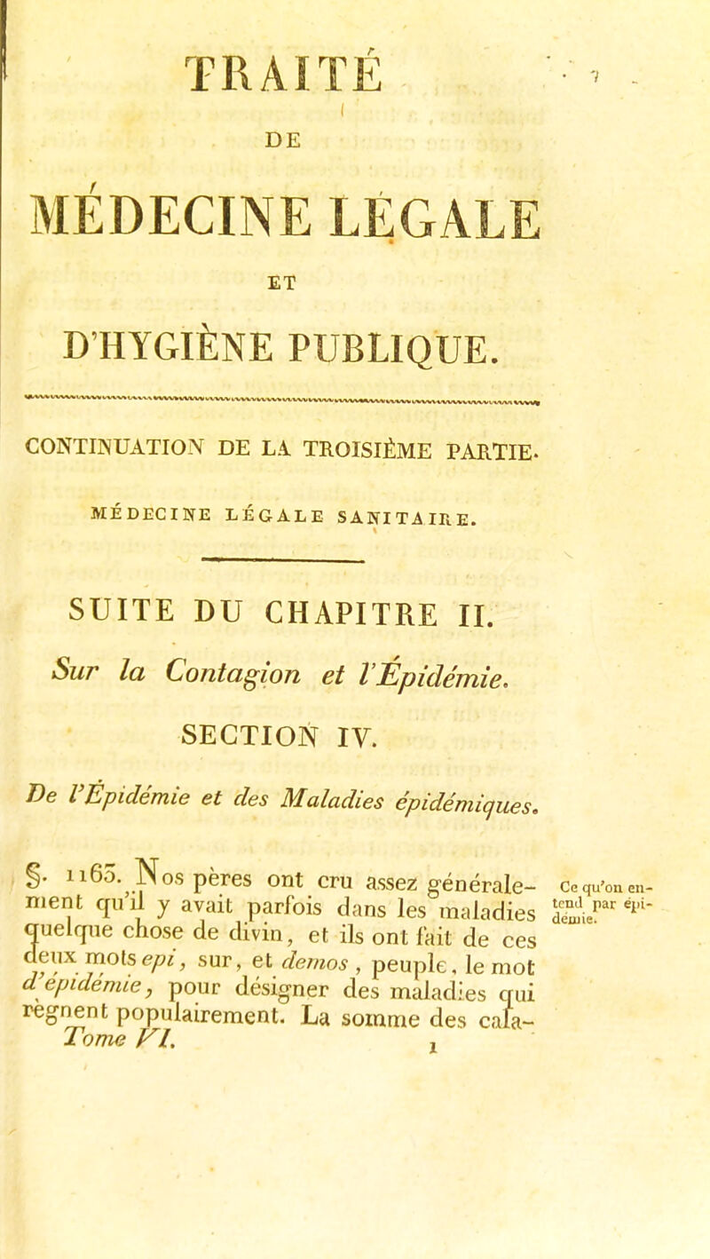 I DE MEDECINE LÉGALE ET D'HYGIÈNE PUBLIQUE. CONTINUATION DE LA TROISIÈME PARTIE- MÉDECINE LÉGALE SANITAIRE. SUITE DU CHAPITRE II. Sur la Contagion et l'Épidémie. SECTION IV. De l'Épidémie et des Maladies épidémiques, %. n6o. Nos pères ont cru assez générale- ce qu'on en ment qu]i y avait parfois dans les maladies quelcpie chose de divin, et ils ont fait de ces deux motssur, et démos , peuple, le mot d épidémie, pour désigner des maladies qui régnent populairement. La somme des cala- Tow^ VI. ,