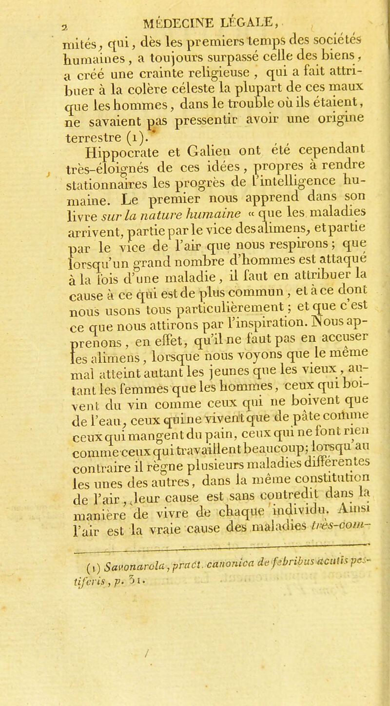 mités^ qui, dès les premiers temps des sociétés humaines, a toujours surpassé celle des biens , a créé une crainte religieuse , qui a fait attri- buer à la colère céleste la plupart de ces maux que les hommes, dans le trouble où ils étaient, ne savaient pas pressentir avoir une origine terrestre (i). * Hippocrate et Galien ont été cependant très-éloignés de ces idées, propres à rendre stationnaires les progrès de l'intelligence hu- maine. Le premier nous apprend dans son livre sur la nature humaine « que les maladies arrivent, partie par le vice desalimens, etpartie par le vice de l'air que nous respirons ; que lorsqu'un grand nombre d'hommes est attaque à la Ibis d'une maladie, il faut en attribuer la cause à ce qui est de plus commun, et a ce dont nous usons tous particulièrement ; et que c est ce crue nous attirons par l'inspiration. Nous ap- prenons , en effet, qu'il ne faut pas en accuser les alimens, lorsque nous voyons que le même mal atteint autant les jeunes que les vieux , au- tant les femmes que les hommes, ceux qui boi- vent du vin comme ceux qui ne boivent que de l'eau^ ceux quLne vivent que de pâte comme ceux qui mangent du pain, ceux qui ne font rien commeceux qui travaillent beaucoup; lorsqu au contraire il règne plusieurs maladies dilîerentes les unes des autres, dans la même constitution de l'air ,Jeur cause est sans contredit dans la manière de vivre de chaque individu. Ainsi l'air est la vraie cause des maladies //'e-5-oo/«- (,) Savonarola,jjraa. canonica de f^bribusacutispei- iifciis ,p. '» 1. /