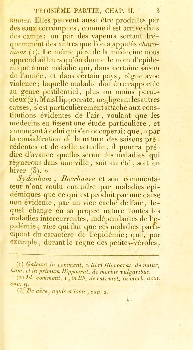 humes. Elles peuvent aussi être produites par des eaux corrompues, comme il est arrivé dans des camps; ou par des vapeurs sortant fré- quemment des antres que l'on a appelés charo-^ niens (i). Le même père de la médecine nous apprend ailleurs qu'on donne le nom d'épidé^ mique à une maladie qui, dans certaine saison de l'année, et dans certain pays, règne avec violence ; laquelle maladie doit être rapportée au genre pestilentiel, plus ou moins perni-^ cieu'x (2). MaisHippocrate, négligeant les autres causes, s'est particulièrement attaché aux cons* titutions évidentes de l'air , voulant que les médecins en fissent une étude particulière , et annonçant à celui qui s'en occuperait que, « pai? la considération de la nature des saisons pré- cédentes et de celle actuelle , il pourra pré- dire d'avance quelles seront les maladies qui régneront dans une ville, soit en été , soit en hiver (3). » Sjdenham , Boerhaave et son commenta- teur n'ont voulu entendre par maladies épi- démiques que ce qui est produit par une cause non évidente , par un vice caché de l'air, le- quel change en sa propre nature toutes les maladies intercurrentes, indépendantes de l'é- pidémie.; vice qui fait que ces maladies parfi- cipent du caractère de l'épidémie; que, par exemple, durant le règne des petites-véroles, (i) Galenus in comment, 2 Uhri Hippocrat. de natur,. hum. et in primum Hippocrat, de morbis vulgarihus. (?) Id. comment. 1 , in lib. de rat. vict, in morh. août, eap. g. (3) De aërg, aqids et lacis , cap. 2. 1.