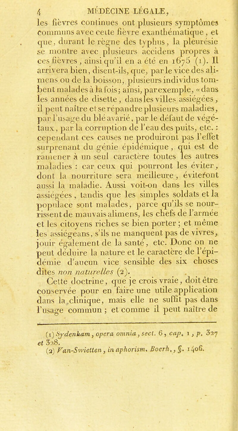 les fièvres commues ont plusieurs symptômes communs avec cette fièvre exanthématique, et que, durant le règne des typhus, la pleurésie se montre avec plusieurs accidens propres à ces fièvres , ainsi qu'il en a été en 1676 (1). Il arrivera bien, disent-ils, que, parle vice des ali- mens ou de la boisson, plusieurs individus tom- bent malades à la fois; ainsi, par exemple, «dans les années de disette, dans les villes assiégées, il peut naître et se répandre plusieurs maladies, par l'usage du blé avarié, par le défaut de végé- taux, par la corruption de l'eau des puits, etc. : cependant ces causes ne produiront pas l'elFet surprenant du génie épidémique , qui est de ramener à un seul caractère toutes les autres maladies : car ceux qui pourront les éviter, dont la nourriture sera meilleure, évilei'ont aussi la maladie. Aussi voit-on dans les villes assiégées , tandis que les simples soldats et la populace sont malades, parce qu'ils se nour- rissent de mauvais alimens, les chefs de l'armée et les citoyens riches se bien porter ; et même les assiégeans, s'ils ne manquent pas de vivres, jouir également de la santé, etc. Donc on ne peut déduire la nature et le caractère de l'épi- démie d'aucun vice sensible des six choses dites nnn naturelles (2). Cette doctrine, que je crois vraie, doit être conservée pour en faire une utile application dans la,clinique, mais elle ne suffit pas dans l'usage commun ; et comme il peut naître de {\) Sydenham, opéra omnia, secl. 6, cap, 1, p, Say 338. (2) Fan-Swielten, inaphorism. Boerh,,§. 1406.