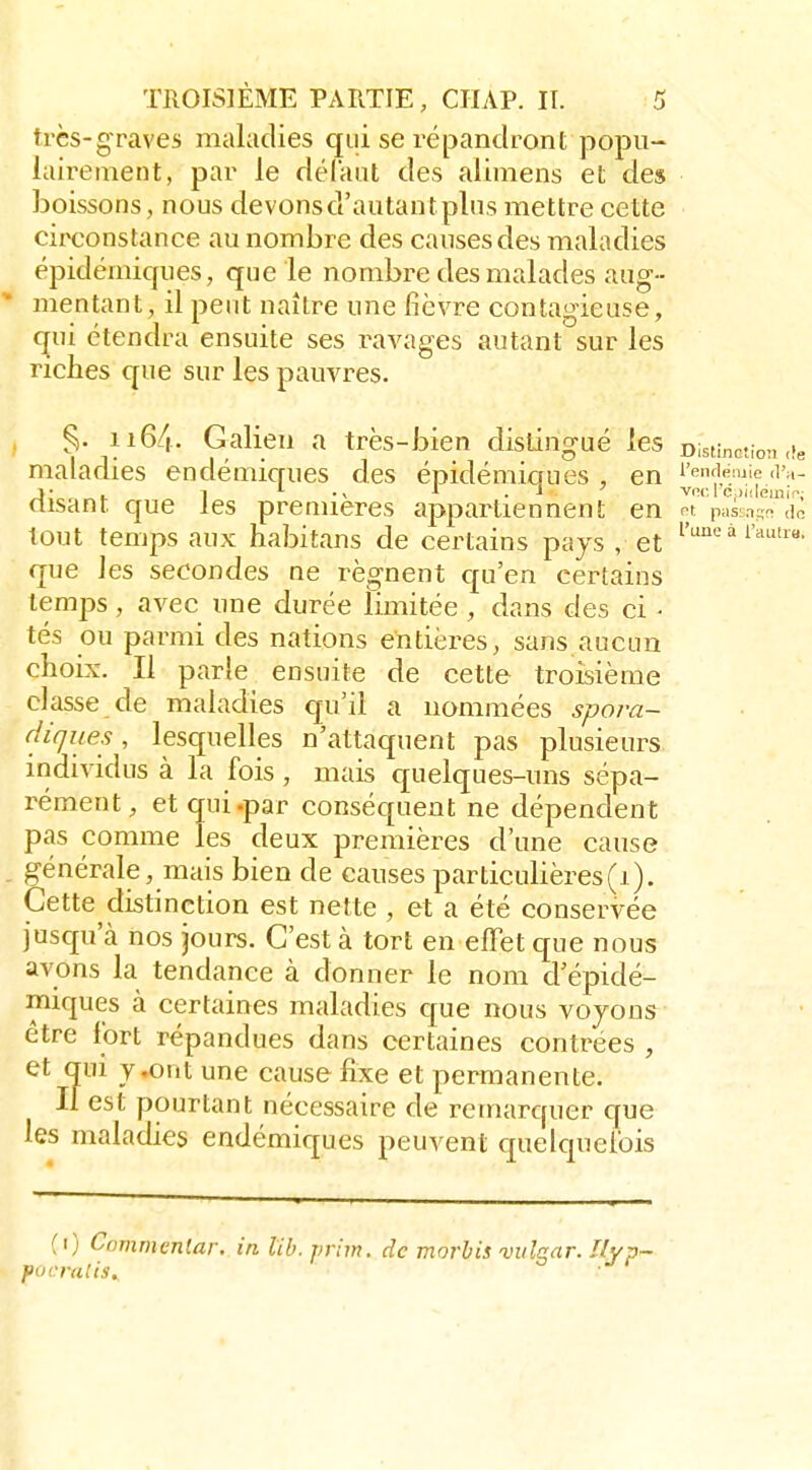 très-graves maladies qui se répandront popu- lairement, par le délaut des alimens et des boissons, nous devons d'autant plus mettre cette circonstance au nombre des causes des maladies épidémiques, que le nombre des malades aug- * mentant, il peut naître une fièvre contagieuse, qui étendra ensuite ses raA^ages autant sur les riches que sur les pauvres. §.116/,. Galien a très-bien distingué les DisHnotion ,ie maladies endémiques des épidéminues , en i'™fieiie .l'a- isant que les premières appartiennent en p^s:,!- <ic tout temps aux habitans de certains pays , et ^''^'^^ i'^»- que les secondes ne régnent qu'en certains temps, avec une durée limitée , dans des ci • tés ou parmi des nations entières, sans aucun choix. Il parle ensuite de cette troisième classe de maladies qu'il a nommées spora- cliques, lesquelles n'attaquent pas plusieurs individus à la fois , mais c£uelques-uns sépa- rément, et qui .par conséquent ne dépendent pas comme les deux premières d'une cause . générale, mais bien de causes particulières(1). Cette distinction est nette , et a été conservée jusqu'cà nos jours. C'est à tort en effet que nous avons la tendance à donner le nom d'épidé- miques à certaines maladies que nous voyons être fort répandues dans certaines contrées , et qui j,ont une cause fixe et permanente. If est pourtant nécessaire de remarquer que les maladies endémiques peuvent quelquefois (i) Commenlar. in lib.jmm. de morbis iniîgar. l/yp- fin cru!is.