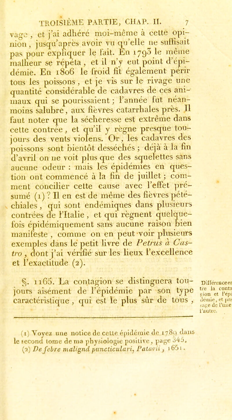 vago , et j'ai adhéré moi-même à cette opi- nion, jusqu'après avoir vu qu'elle ne suffisait pas pour expliquer le l'ait. Eu 1790 le même malheur se répéta , et il n'y eut point d'épi- démie. En 1806 le froid fit égalenient périr tous les poissons , et je vis sur le rivage une quantité considérable de cadavres de ces ani-' maux qui se pourissaient ; l'année fut néan- moins salubre, aux fièvres catarrhales près. Il faut noter que la sécheresse est extrême dans cette contrée, et qu'il y règne presque tou- jours des vents violens. Or, les cadavres des poissons sont bientôt desséchés ; déjà à la fin d'avril on ne voit plus que des squelettes sans aucune odeur : mais les épidémies en ques- tion ont commencé à la fin de juillet ; com- ment concilier cette cause avec l'clFet pré- sumé (1) ? Il en est de même des fièvres pété- chiales, qui sont endémiques dans plusieurs contrées de l'Italie , et qui régnent quelque- fois épidémiquement sans aucune raison bien manifeste , comme on en peut voir plusieurs exemples dans lé petit livre de Petrus à Cas- tro y dont j'ai vérifié sur les lieux l'excellence et l'exactitude (2). ^. 1165. La contagion se distinguera tou- Différenceer jours aisément de l'épidémie par son type Jj^n'^'etTèp caractéristique , qui est le plus sûr de tous , (1) Voyez une notice de celle épidémie de 1789 dans le fécond tome de ma physiologie posilive, page 345, (2) Dejebre malignd puncticulari, Paluvii, i65i.