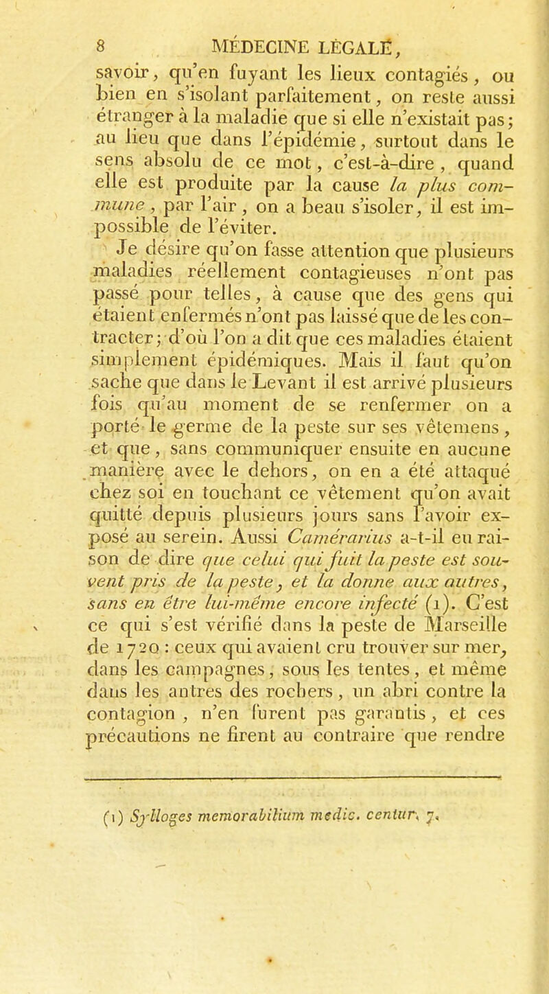 savoir, qu'en fuyant les lieux contagiés, ou Lien en s'isolant parfaitement, on reste aussi étranger à la maladie que si elle n'existait pas ; au lieu que dans l'épidémie, surtout dans le sens absolu de ce mot, c'est-à-dire , quand, elle est produite par la cause la plus com- mune , par l'air , on a beau s'isoler, il est im- possible de l'éviter. ^ Je désire qu'on fasse attention que plusieurs maladies réellement contagieuses n'ont pas passé pour telles, à cause que des gens qui étaient enfermés n'ont pas laissé que de les con- tracter; d'où l'on a dit que ces maladies étaient simplement épidéraiques. Mais il faut qu'on sache que dans le Levant il est arrivé plusieurs fois qu'au moment de se renfermer on a porté' le germe de la peste sur ses vêtemens , et que, sans communiquer ensuite en aucune manière avec le dehors, on en a été attaqué chez soi en touchant ce vêtement qu'on avait quitté depuis plusieurs jours sans l'avoir ex- posé au serein. Aussi Camérarius a-t-il eu rai- son de dire que celui qui fuit la peste est sou~ vent pris de Ig, peste j et la donne aux autres, sans en être lui-même encore infecté (i). C'est ce qui s'est vérifié dans la peste de Marseille de 1720 : ceux qui avaient cru trouver sur mer^ dans les cainpagnes, sous les tentes, et même dans les an tres des i-ocbers, un abri contre la contagion , n'en furent pas garantis , et ces précautions ne firent au contraire que rendre (1) Sj'llo^es memorahiliitm medie. cenUir\ y.