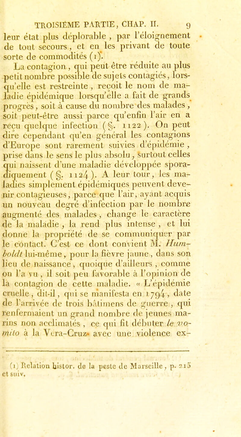 leur état plus déplorable , par l'éloignement de tout secours, et en les privant de toute sorte de commodités (i). La contagion., qui peut être réduite au plus petit nombre possible de sujets conlagiés, lors- qu'elle est restreinte , reçoit le nom de ma- ladie épidémique lorsqu'elle a fait de grands progrès, soit à cause du nombre des malades , soit peut-être aussi parce c[u'enfin l'air en a reçu quelque infection (§. 1122). On peut dire cependant qu'en général les contagions d'Europe sont rarement suivies d'épidémie , prise dans le sens le plus absolu^ surtout celles qui naissent d'une maladie développée spora- diquement ( §. 1124 ). A leur tour, les ma- ladies simplement épidémiques peuvent deve- nir contagieuses, parce que l'air, ayant acquis un nouveau degré d'infection par le nombre augmenté des malades, change le caractère de la maladie , la rend plus intense , et lui donne la propriété de se communiquer par le contact. C'est ce dont convient M. Hum- holclt lui-même, pour la fièvre jaune , dans son lieu de naissance, quoique d'ailleurs , comme on l'a vu, il soit peu favorable à l'opinion de la contagion de cette maladie. « L'épidémie cruelle, dil-il, qui se manifesta en 1794, d'ite de l'arrivée de trois bâtimens de guerre , qui renfermaient un grand nombre de jeunes ma- rins non acclimatés , ce qui fit débuter le vo- milo à la Vcra-Cruz» avec une violence ex- (]) Relation liislor. de la pcsle de Marseille, p. 2i5 et siiiv.