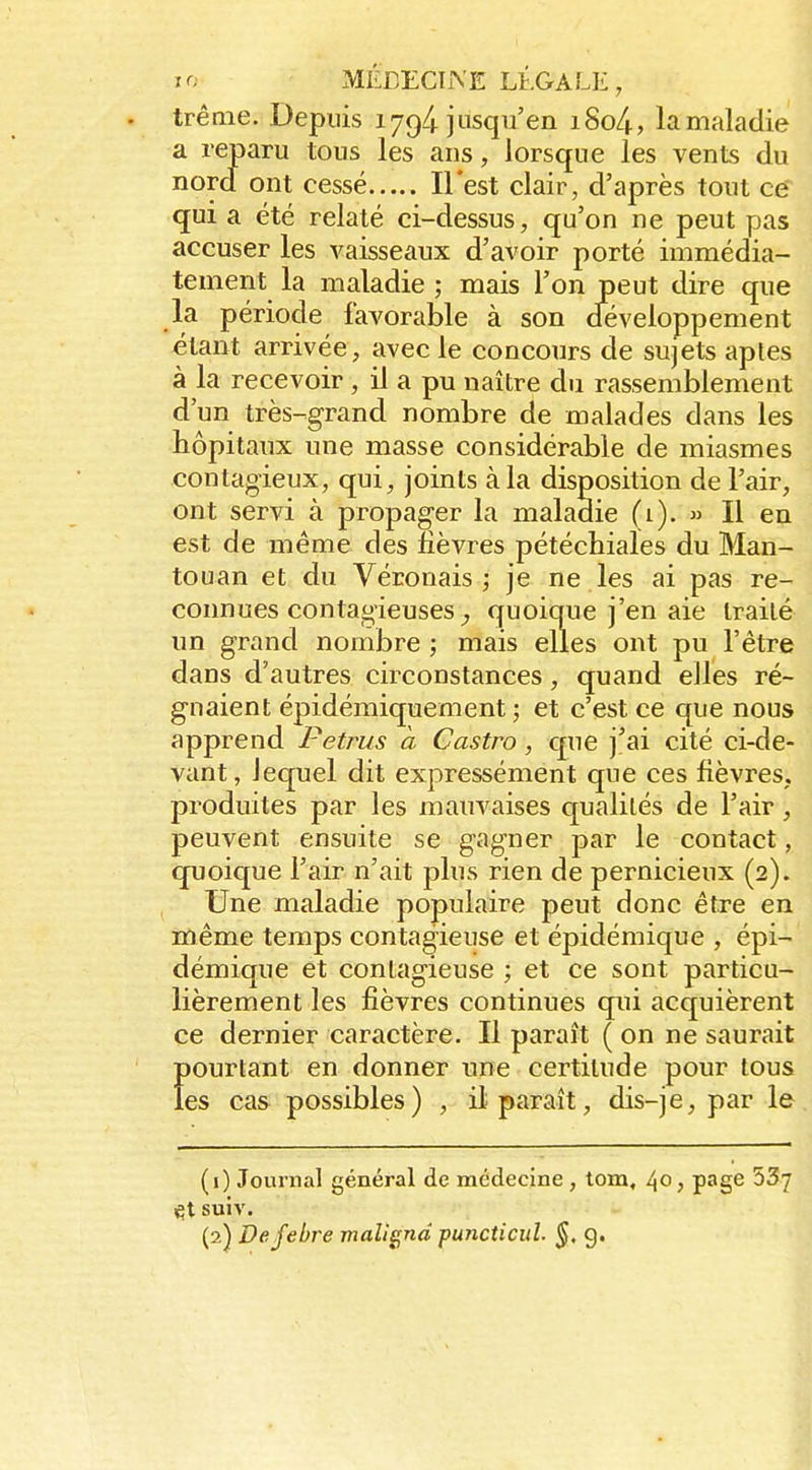 . trênie. Depuis 1794 jusqu'en i8o4., la maladie a reparu tous les ans, lorsque les vents du nord ont cessé Il'est clair, d'après tout ce qui a été relaté ci-dessus, qu'on ne peut pas accuser les vaisseaux d'avoir porté immédia- tement la maladie ; mais l'on peut dire que la période favorable à son développement étant arrivée, avec le concours de sujets aptes à la recevoir , il a pu naître du rassemblement d'un très-grand nombre de malades dans les hôpitaux une masse considérable de miasmes contagieux, qui, joints à la disposition de l'air, ont servi à propager la maladie (1). » Il en est de même des fièvres pétéchiales du Man- touan et du Véronais ; je ne les ai pas re- connues contagieuses quoique j'en aie traité un grand nombre ; mais elles ont pu l'être dans d'autres circonstances, quand elles ré- gnaient épidémiquement ; et c'est ce que nous apprend Petrus a Castro, que j'ai cité ci-de- vant, lequel dit expressément que ces fièvres, produites par les mauvaises qualités de l'air, peuvent ensuite se gagner par le contact, quoique l'air n'ait plus rien de pernicieux (2). Une maladie populaire peut donc être en même temps contagieuse et épidémique , épi- démique et contagieuse ; et ce sont particu- lièrement les fièvres continues qui acquièrent ce dernier caractère. Il paraît ( on ne saurait f)Ourtant en donner nne certitude pour tous es cas possibles) , il paraît, dis-je, par le (1) Journal général de médecine , tom, 40 j page 537 tX suiv. (2) Defebre malignd puncticul. g.
