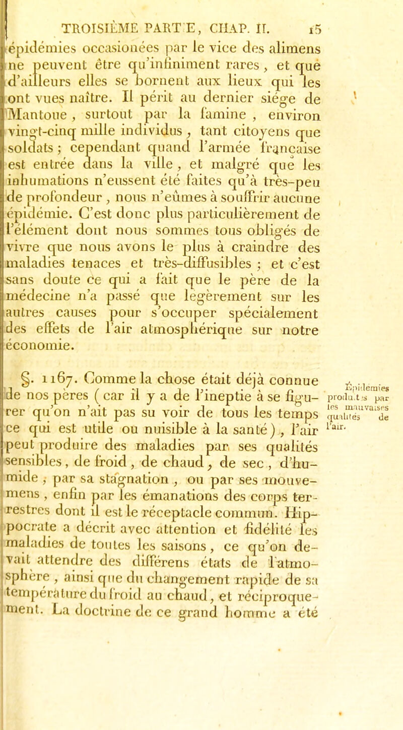 ! pidémies occasionées par le vice des alimens ne peuvent être qu'inliniraent rares , et qué d'ailleurs elles se bornent aux lieux qui les . ont vues naître. Il périt au dernier siég-e de ' Mantoue, surtout par la lamine , environ vingt-cinq mille individus , tant citoyens que soldats; cependant quand l'armée française est entrée dans la ville , et malgré que les inhumations n'eussent été faites qu'à très-peu de profondeur , nous n'eûmes à souffrir aucune épidémie. C'est donc plus particulièrement de l'élément dont nous sommes tous obligés de vivre que nous avons le plus à craindre des maladies tenaces et très-diffusibles ; et c'est sans doute ce qui a fait que le père de la médecine n'a passé que légèrement sur les autres causes pour s'occuper spécialement des effets de l'air atmosphérique sur notre économie. 1167. Comme la chose était déià connue ide nos pères ( car il y a de 1 ineptie a se ugu- produ t s par rer qu'on n'ait pas su voir de tous les temps quiUiér'^de ce qui est utUe ou nuisible à la santé) , l'air peut produire des maladies par ses qualités sensibles, de froid , de chaud, de sec , d'hu- mide , par sa staignation , ou par ses mouve- miens , enfin par les émanations des corps ter- <restres dont il est le réceptacle commun. Hip- ^pocrate a décrit avec attention et iîdélité les maladies de toutes les saisons, ce qu'on de- vait attendre des différens états de I citmo- sphère , ainsi que du changement rapide de sa température du froid au chaud, et réciproque- ment. La doctrine de ce grand homme a été