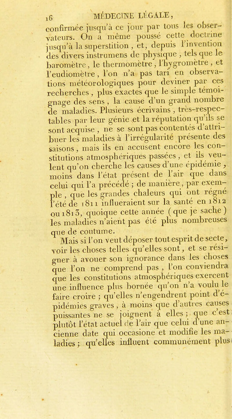 MÉDECllME LTiGALE, confirmée jusqu'à ce jour par tous les obser- vateurs. On a même poussé cette doclrine jusqu'à la superstition , et, depuis Tinvention des divers instrumens de physique , tels que le baromètre, le thermomètre, l'hygromètre , et l'eudiomètre, l'on n'a pas tari en observa- tions météorologiques pour deviner par ces recherches , plus exactes que le simple témoi- gnage des sens , la cause d'un grand nombre de maladies. Plusieurs écrivains , très-respec- tables par leur génie et la réputation qu'ils se sont acquise , ne se sont pas contentés d'atlri- buer les maladies à l'irrégularité présente des saisons, mais ils en accusent encore les con- stitutions atmosphériques passées , et ils veu- lent qu'on cherche les causes d'une épidémie;, moins dans l'état présent de l'air que dans celui qui l'a précédé ; de manière, par exem- ple , que les grandes chaleurs qui ont régné fêté de i8ii influeraient sur la santé en 1812 ou 1813, quoique cette année (que je sache) les maladies n'aient pas élé plus nombreuses que de coutume. Mais si l'on veut déposer tout esprit de secte, voir les choses telles qu'elles sont, et se rési- gner à avouer son ignorance dans les choses que l'on ne comprend pas , l'on conviendra que les constitutions atmosphériques exercent une influence plus bornée qu'on n'a voulu le faire croire ; qu'elles n'engendrent point d'é- pidémies graves, à moins (jue d'autres causes puissantes ne se joignent à elles ; que c'est plutôt l'état actuel de l'air que celui d'une an- cienne date qui occasione et modifie les ma- ladies ; qu'elles influent communément plus.
