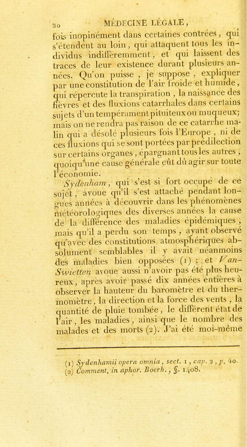 fois inopinément dans certaines contrées , gui s'étendent au loin, qui attaquent tous les in- dividus indifFéremment, et qui laissent des traces de leur existence durant plusieurs an- nées. Qu'on puisse , je suppose , expliquer par une constitution de l'air froide et humide, qui répercute la transpiration , la naissance des fièvres et des fluxions catarrhales dans certains sujets d'untempéramenlpituiteuxou muqueux; mais on ne rendra pas raison de ce catarrhe ma- lin qui a désolé plusieurs fois l'Europe , ni de ces fluxions qui se sont portées par prédilection sur certains organes, épargnant tous les autres , quoiqu'une cause générale eût dû agir sur toute l'économie. Srdenham, qui s'est si fort occupe de ce sujet, avoue qu'il s'est attaché pendant lon- gues années à découvrir dans les phénomènes météorologiques des diverses années la cause de la différence des maladies épidémiques , mais qu'il a perdu son temps , ayant observé qu'avec des constitutions atmosphériques ab- solument semblables il y avait néanmoins dés maladies bien opposées (i) ;^et Fan- Swietten avoue aussi n'avoir pas été plus heu- reux, après aA^oir passé dix années entières à observer la hauteur du baromètre et du ther- momètre , la direction et la force des vents , la quantité de pluie tombée, le différent état de l'air, les maladies, ainsi que le nombre des malades et des morts (2). J'ai été moi-même (1) Sfdenhamii opéra omnia, sect. i , cap. 2 , /.'. 4o. (2) Comment, in aphor. Bocrh., §. 1408.