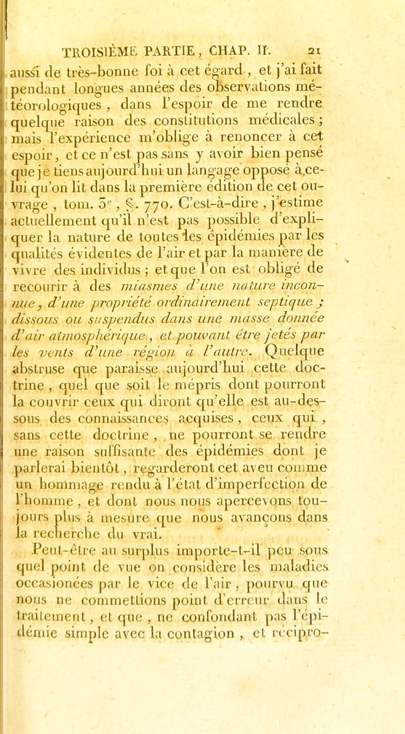 aussi (le très-bonne foi à cet égard , et j'ai fait pendant longues années des observations mé- iéorologiqiies , dans l'espoir de me rendre quelque raison des conslilutions médicales ; mais l'expérience m'oblige à renoncer à cet espoir, et ce n'est pas sans y avoir bien pensé que je tiensanjourd'huiim langage opposé à.ce- lui qu'on lit dans la première édition de cet ou- vrage , tom. S»*, ^. 770. C'esL-à-dire , j'estime actuellement qu'il n'est pas possible d'expli- quer la nature de toutes ies épidémies par les qualités évidentes de l'air et par la manière de vivre des individus ; et que l'on est obligé de recourir à des miasmes d'une nature incon- nue, d'une propriété ordinairement septique j dissous ou suspendus dans une masse donnée d'air aimospliérique , et. pouvant être fêtés par les vents d'une région à l'autre. Quelcjue abstruse que paraisse aujourd'hui cette doc- trine , quel que soit le mépris dont pourront la couvrir ceux qui diront qu'elle est au-des- sous des connaissances acquises, ceux qui , sans cette doctrine, ne pourront se rendre une raison suffisante des épidémies dont je parlerai bientôt, regarderont cet aveu comme un hommage rendu à l'état d'imperfection de l'homme , et dont nous nous apercevons tou- jours plus à mesure que nous avançons dans la recnerclie du vrai. Peut-être au surplus importe-t-il peu sous; quel point de vue on considère les maladies occasionces par le vice de l'air, pourvu cpie nous ne commettions point d'erreur dans le traitement, et que , ne confondant pas l'épi- démie simple avec la contagion , et rccipro-