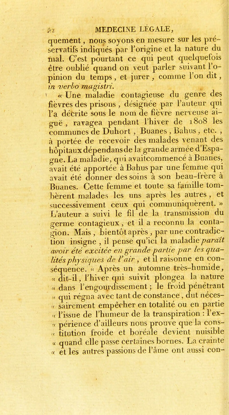 quement, nous soyons en mesure sur les pré- servatifs indiqués par l'origine et la nature du iiial. C'est pourtant ce qui peut quelquefois élre oublié quand on veut parler suivant l'o- pinion du temps, et jurer, comme l'on dit, in verbô magistri. ' « Une maladie contagieuse du genre des fièvres des prisons , désignée par l'auteur qui l'a décrite sous le nom de fièvre nerveuse ai- guë , ravagea pendant l'hiver de 1808 les communes de Duhort , Buanes , Balius, etc. , à portée de recevoir des malades venant des hôpitaux dépendans de la grande armée d'Espa- gne. La maladie, qiu avaitcommencé à Buanes, avait été apportée à Bahus par une femme qui avait été donner des soins à son beau-frère à Buanes. Cette femme et toute sa famille tom- bèrent malades les uns après les autres, et successivement ceux qui communiquèrent. » L'auteur a suivi le fil de la transmission du germe contagieux, et il a reconnu la conta- gion. Mais , bientôt après , par une contradic- tion insigne , il pense qu'ici la maladie paraît avoir été excitée en grande partie par les qua- lités physiques de l'air , et il raisonne eu con- séquence. « Après un automne très-humide, « dit-il, l'hiver qui suivit plongea la nature « dans l'engourdissement ; le froid pénétrant tr qui régna avec tant de constance, dut néces- ■c sairement empêcher en totalité ou en partie 'c l'issue de l'humeur de la transpiration : l'ex- t< périence d'ailleurs nous prouve que la cons- « tilution froide et boréale devient nuisible a quand elle passe certaines bornes. La crainte « et les autres passions de l'âme ont aussi con-