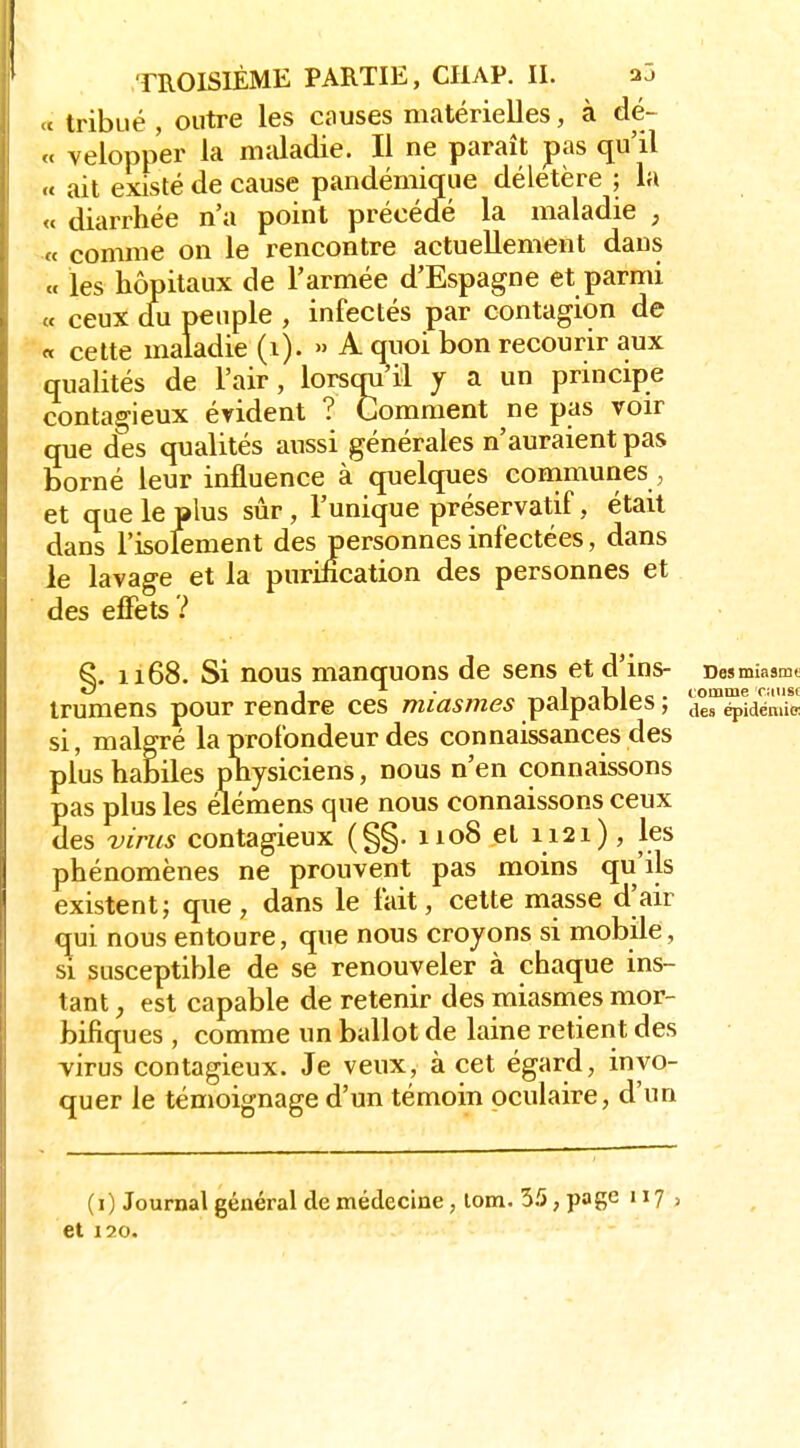 >c tribué , outre les causes matérielles, à dé- « velopper la mîdadie. Il ne paraît pas qu'il « ait existé de cause pandémique délétère ; la « diarrhée n'a point précédé la maladie , « comme on le rencontre actuellement dans « les hôpitaux de l'armée d'Espagne et parmi c. ceux du peuple , infectés par contagion de « cette maladie (i). » A quoi bon recourir aux qualités de l'air, lorsqu'il y a un principe contagieux évident ? Comment ne pas voir que des qualités aussi générales n'auraient pas borné leur influence à quelques conamunes, et que le plus sûr, l'unique préservatif, était dans l'isokment des personnes infectées, dans le lavage et la purification des personnes et des effets ? S. 1x68. Si nous manquons de sens etd'ins- Desmiasmt 1 • _1 . coname cause trumens pour rendre ces miasmes paipaoïes, ^^^^ épidémie; si, malgré la profondeur des connaissances des plus habiles physiciens, nous n'en connaissons pas plus les élémens que nous connaissons ceux des virus contagieux (§§. iioS et 1121), les phénomènes ne prouvent pas moins qu'ils existent; que, dans le fait, cette masse d'air qui nous entoure, que nous croyons si mobile, si susceptible de se renouveler à chaque ins- tant , est capable de retenir des miasmes mor- bifiques , comme un ballot de laine retient des Yirus contagieux. Je veux, à cet égard, invo- quer le témoignage d'un témoin oculaire, d'un (i) Journal général de médecine, lom. 55, page 117, et 120.