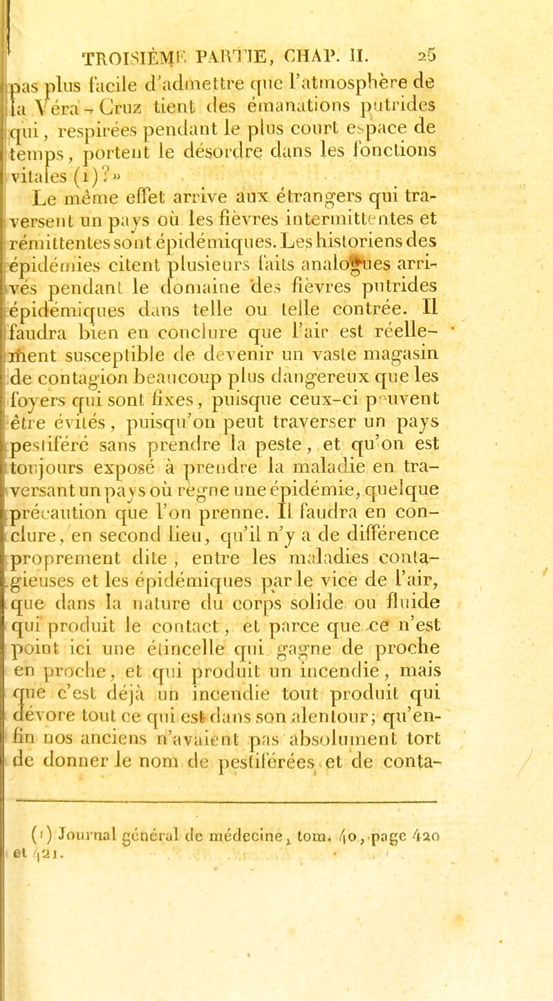 ' TROISIÈME''' PA.m lE, CHAI». H. 26 pas plus facile d'admettre que l'atfnosphère de ia véra -Cruz tient des émanations putrides (pli, respirées pendant le pins court espace de Itemps, portent le désordre dans les fonctions vitales (1)? Le même effet arrive aux étrangers qui tra- versent un pays où les fièvres intermittentes et rémittentes sont épidémiques. Les historiens des épidéfnies citent plusieurs faits analogues arri- ivés pendant le clomaine des fièvres putrides 'épidémiques dans telle ou telle contrée. Il faudra bien en conclure que l'air est réelle- ifient susceptible de devenir un vaste magasin ]de contagion beaucoup plus dangereux que les .foyers qui sont fixes, puisque ceux-ci p'uvent ^être évités, puisqu'on peut traverser un pays pestiféré sans prendre la peste, et qu'on est toujours exposé à prendre la maladie en tra- iversant un pays où règne une épidémie, quelque précaution que l'on prenne. Il faudra en con- clure, en second lieu, qu'il n'y a de différence proprement dite , entre les maladies conta- .gieuses et les épidémiques parle vice de l'air, que dans la nature du corps solide ou fluide qui produit le contact, et parce que ce n'est point ici une étincelle qui gagne de proche en proclie, et qui produit un incendie, mais que c'est déjà un incendie tout produit qui dévore tout ce qui esfe dans son alentour; qu'en- fin nos anciens n'avaient pas absolument tort de donner le nom de pestiférées et de conta- (1) Journal général de médecine^ lom, /|0,.page 420 et 'jai. \