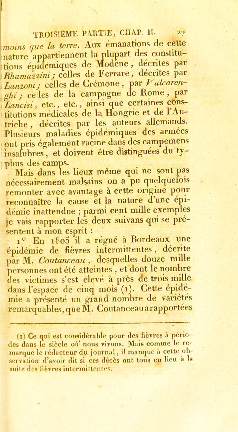 moins que la terre. Aux émanations de cette [nature appartiennent la plupart des constitu- tions épicfémiques de Modëne, décrites par 'Rhamazzimj celles de Ferrare, décrites par Lanzonij celles de Crémone , par Valcaren- o-hij celles de la campagne de Rome, par jLancisi, etc., etc., ainsi que certaines cons- titutions médicales de la Hongrie et de l'Au- triche , décrites par les auteurs allemands. Plusieurs maladies épidémiques des armées ont pris également racine dans des campemens insalubres, et doivent être distinguées du ty- phus des camps. Mais dans les lieux même qui ne sont pas nécessairement malsains on a pu quelquefois remonter avec avantage à cette origine pour reconnaître la cause et la nature d'une épi- démie inattendue ; parmi cent mille exemples je vais rapporter les deux suivans qui se pré- sentent à mon esprit : 1^ En i6o5 il a régné à Bordeaux une épidémie de fièvres intermittentes, décrite par M. Coutanceau , desquelles douze mille personnes ont été atteintes , et dont le nombre des victimes s'est élevé à près de trois niille dans l'espace de cinq mois (i). Cette épidé- mie a présenté un grand nombre de variétés remarquables, que M. Coutanceau arapportées (i) Ce qui est corïsidérable pour des fièvres à pério- des dans le siècle où nous vivons. Mais comme le re- marque le rédacteur du journal, il manque à celle ob- servation d'avoir dit si ces décès ont tous eu lieu à la suile des lièvres intermiltentcs.