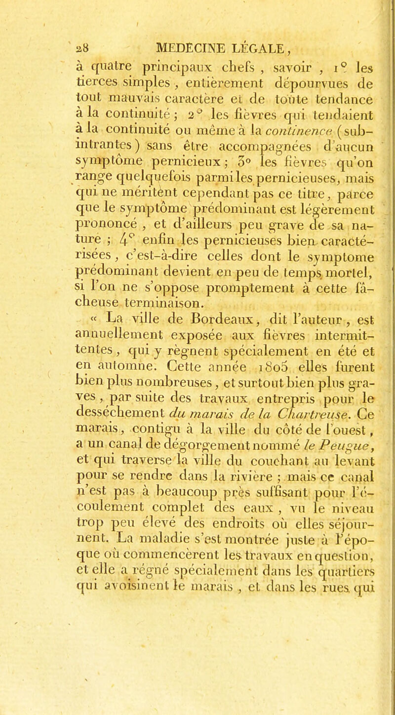 à quatre principaux chefs , savoir , i° les tierces simples , entièrement dépourvues de tout mauvais caractère et de totite tendance à la continuité; 2^ les fièvres qui tendaient à la continuité ou même à la continença; ( suJj- intrantes) sans être accompagnées d'aucun symptôme pernicieux; 3° les fièvres qu'on range quelquefois parmi les pernicieuses, mais qui ne méritènt cependant pas ce titee, parce que le symptôme prédominant est légèrement prononcé , et d'ailleurs peu grave de sa na- ture ; enfin les pernicieuses bien, caracté- risées , c'est-à-dire celles dont le symptôme j)rédominant devient en peu de temps mortel, si l'on ne s'oppose promptement à cette fâ- cheuse terminaison. « La ville de Bordeaux, dit l'auteur, est annuellement exposée aux fièvres intermit- tentes, qui y régnent spécialement en été et en automne. Cette année i8o5 elles furent bien plus nombreuses, et surtout bien plus gra- ves , par suite des travaux entrepris , pour le dessèchement du marais de la Chartreuse. Ce marais, contigu à la ville du côté de l'ouest, a un canal de dégorgement nommé le Peugue, et qui traverse la ville du couchant au levant pour se rendre dans la livière ; .mais ce canal n'est pas à beaucoup près suffisant pour l'é- coulement complet des eaux , vu le niveau trop peu élevé des endroits où elles séjour- nent, La maladie s'est montrée juste à l'épo- que oli commencèrent les travaux en question, et elle a régné spécialement dans les quartiers qui avoisinent le marais , et dans les rues qui