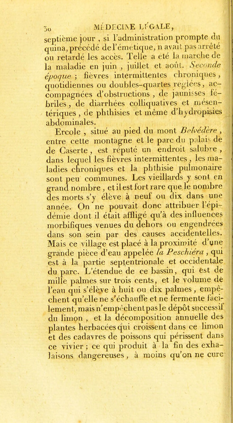 septième jour , si l'administration prompte du quina, précédé deTémetique, n avait pas arrêté ou retardé les accès. Telle a été la marche de la maladie en juin , juillet et août. Seconde époque ; fièvres intermittentes chroniques, quotidiennes ou doubles-quartes réglées, ac- compagnées d'obstructions , de jaunisses fé- briles de diarrhées colhquatives et mésen- tériques , de phthisies et même d'hjdropisies abdominales. Ercole , situé au pied du mont Belvédère, entre cette montagne et le parc du palai'> de de Caserte, est réputé un endroit salubre , dans lequel les fièvres intermittentes , les ma- ladies chroniques et la phthisie pulmonaire sont peu communes. Les vieillards y sont en grand nombre , et il est fort rare que le nombre des morts s'y élève à neuf ou dix dans une année. On ne pouvait donc attribuer l'épi- démie dont il était affligé qu'à des influences morbifiques venues du dehors ou engendrées dans son sein par des causes accidentelles. Mais ce village est placé à la proximité d'une grande pièce d'eau appelée la Peschiéra , qui est à la partie septentrionale et occidentale du parc. L'étendue de ce bassin, qui est de mille palmes sur trois cents, et le volume dè l'eau qui s'élè.ve à huit ou dix palmes , empê- chent qu'elle ne s'échaufîe et ne fermente faci- lement^ mais n'empêchent pas le dépôt successif du limon , et la décomposition annuelle des plantes herbacées qui croissent dans ce limon et des cadavres de poissons qui périssent dans ce vivier ; ce qui produit à la fin des exha- laisons dangereuses, à moins qu'on ne cure