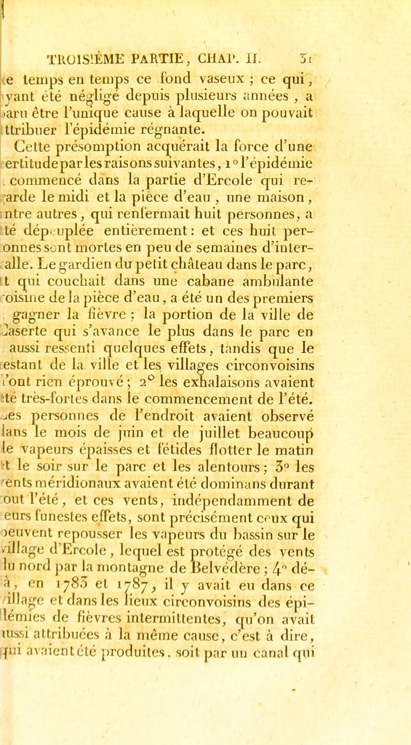 TROISIÈME PARTIE, CHAP. II. 5i ie temps en temps ce fond vaseux ; ce qui, \yant été négligé depuis plusieurs années , a laru être l'unique cause à laquelle on pouvait ttribuer l'épidémie régnante. Cette présomption acquérait la force d'une ertitudepar les raisons suivantes, i ° l'épidémie . commencé dans la partie d'Ercole qui re- ;arde le midi et la pièce d'eau , une maison , intre autres, qui renfermait huit personnes, a té dépeuplée entièrement: et ces huit per- onnesscnt mortes en peu de semaines d'inler- alle. Le gardien du petit château dans le parc, tt qui couchait dans une cabane ambulante oisine de la pièce d'eau, a été un des premiers gagner la fièvre ; la portion de la ville de Jaserte qui s'avance le plus dans le parc en aussi ressenti quelques effets, tandis que le estant de la ville et les villages circonvoisins l'ont rien éprouvé ; 2*^ les exhalaisons avaient tté très-fortes dans le commencement de l'été. jCs personnes de l'endroit avaient observé lans le mois de juin et de juillet beaucouçi le vapeurs épaisses et fétides flotter le matin •l le soir sur le parc et les alentours ; 3° les 'ents méridionaux avaient été dominans durant out l'été, et ces vents, indépendamment de eurs funestes effets, sont précisément ceux qui oeuvent repousser les vapeurs du bassin sur le /illage d'Ercole , lequel est protégé des vents lu nord par la montagne de Belvédère ; 4* dé- 3à, en 1785 et 1787, il y avait eu dans ce villao-e et dans les lieux circonvoisins des épi- 'lémies de fièvres intermittentes, qu'on avait lussi attribuées à la même cause, c'est à dire, i{ui avaient été produites, soit par un canal qui