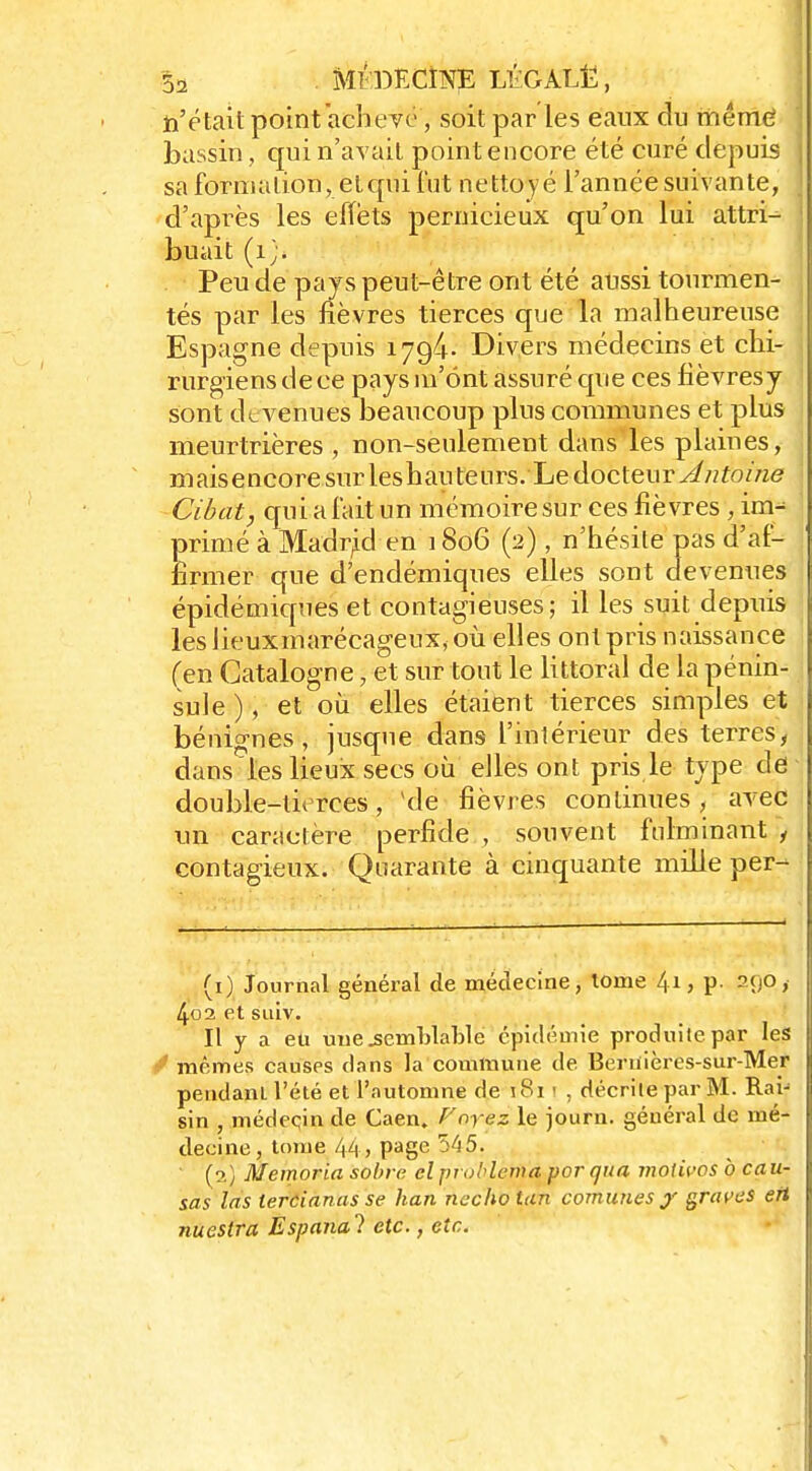 n'était point achevé, soit par les eaux du même bassin, qui n'avait point encore été curé depuis sa formalion, etqui lut nettoyé l'année suivante, d'après les effets pernicieux qu'on lui attri- buait (i;. Peu de pays peut-être ont été aussi tourmen- tés par les fièvres tierces que la malheureuse Espagne depuis i794- Divers médecins et chi- rurgiens de ce pays m'ont assuré que ces fièvresy sont devenues beaucoup plus communes et plus meurtrières , non-seulement dans'les plaines, maisencoresurleshauteiirs. Ledocteur^«fo//z6f Cihat, qui a fait un mémoire sur ces fièvres , ini-^ primé à Madrid en 1806 (2), n'hésile pas d'af- firmer que d'endémiques elles sont devenues épidémiques et contagieuses; il les suit depuis leslieuxmarécageuxyoù elles ont pris naissance (en Catalogne, et sur tout le littoral de la pénin- sule ), et où elles étaient tierces simples et bénignes, jusque dans l'inlérieur des terres, dans les lieux secs où elles ont pris le type de double-tierces, ^de fièvres continues, avec un caracrère perfide , souvent fulminant 1 contagieux. Quarante à cinquante mille per- (i) Journal général de médecine, tome 41, p. 290, 4o2 et suiv. Il y a eu uuejsemhlable épidémie produite par les / mêmes causes dans la commune de Beriiières-sur-Mer pendant l'été et l'automne de j8i ' , décrite par M. Rai- sin , médeqin de Caen. Voyez le jouru. général de mé- decine, tome 44, page 5^55. ' (2) Memoria sobre clproblema por qua moiivosb cau- sas las lercianasse han nechotan comîmes j' graves ett nuestra Espanal etc., etc.