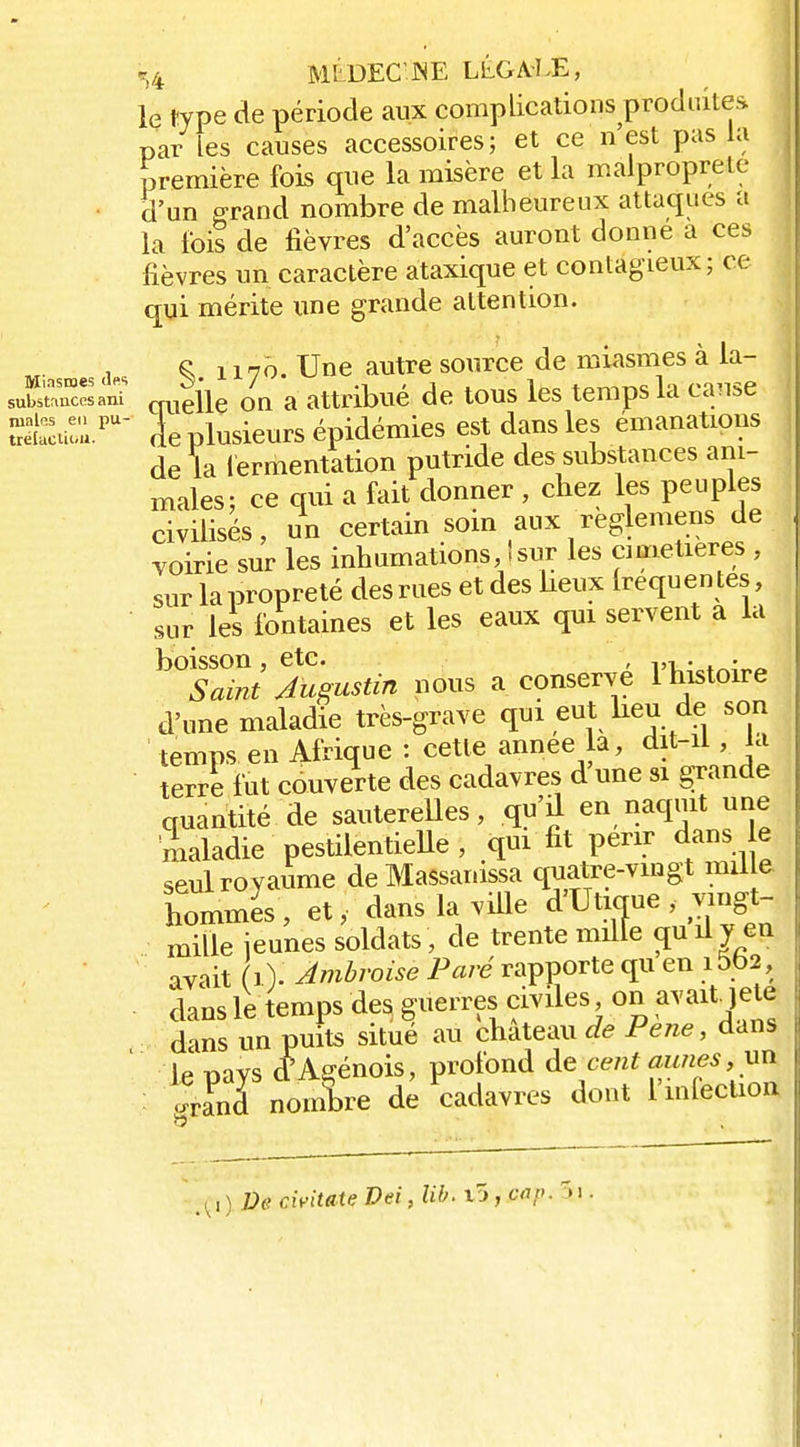 «i4 MLDEC'JNE LLGA'LE, le type de période aux complications produite.^* par les causes accessoires; et ce n'est pas la première fois que la misère et la malpropreté • d'un ffrand nombre de malheureux attaques a la ibis de lièvres d'accès auront donne a ces fièvres un caractère ataxique et contagieux; ce qui mérite une grande attention. , ^ 1170. Une autre source de miasmes à la- suS'âni „,,gie on a attribué de tous les temps la cause S:au;ù.^' ie plusieurs épidémies est dans les émanations de la lermentation putride des substances ani- males; ce qui a fait donner , cliez les peuples civilisés, un certain som aux reglemens de voirie sur les inhumations, Isur les cimetières , sur la propreté des mes et des lieux Irequen tes, sur les fontaines et les eaux qui servent a la boisson , etc. , 4otr^i„^. Saint Augustin nous a conserve 1 histoire d'une maladie très-grave qui eut lieu de son temps en Afrique : cette année la, dit-U , la terre fut cduverte des cadavres d'une si grande quantité de sauterelles, qu'il en naquit une 'Lladie pestilentieUe , qm fit périr dans e seul royaume deMassanissa quatre-vingt mil e hommes, et, dans la viUe d'Utique , vmgt- mille ieunes soldats, de trente mille çiuily en avait (0- Amhroise Paré rapporte qu en i5b2, dans le temps des^ guerres civiles on avait jele dans un puits situé au château Je Pene, dans ' le pays d^Agénois, profond de cent aunes, .rSiTnomW de cadavres dont l'mleclioa cwitate Dei, lih. i5, cap. 51.