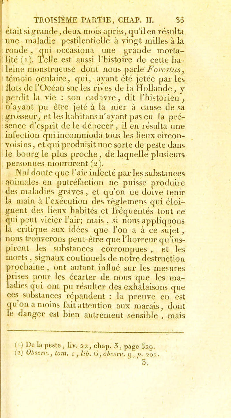 éteiit si grande, deux mois après, qu'il en résulta une maladie pestilentielle à vingt milles à la ronde, qui occasiona une grande morta- lité (i). Telle est aussi l'histoire de cette ba- leine monstrueuse dont nous parle Forestus^ témoin oculaire, qui, ayant été jetée par les flots de l'Océan sur les rives de la Hollande , y perdit la vie : son cadavre, dit l'historien ^ n'ayant pu être jeté à la mer à cause de sa grosseur^ et les habitans n'ayant pas eu la pré- sence d'esprit de le dépecer , il en résulta une infection quiincomnioda tous les lieux circon- voisins, et. qui produisit une sorte de peste dans le bourg le plus proche, de laquelle plusieurs personnes moururent (2). , Nul doute que l'air infecté parles substances animales en putréfaction ne puisse produire des maladies graves, et qu'on ne doive tenir la main à l'exécution des règlemens qui éloi- gnent des lieux habités et fréquentés tout ce qui peut vicier l'air; mais , si nous appliquons la critique aux idées que l'on a à ce sujet, nous trouverons peut-être que l'horreur qu'ins- pirent les substances corrompues , et les morts , signaux continuels de notre destruction prochaine , ont autant influé sur les mesures prises pour les écarter de nous que les ma- ladies qui ont pu résulter des exhalaisons que ces substances répandent : la preuve en est qu'on a moins fait attention aux marais, dont le danger est bien autrement sensible , mais (1) Delà peste, liv. 29., cliap. 3, page 529. {'.'.} Observ., tom. 1 , lib. ij,obsejv. 9, p. -m-). 0.
