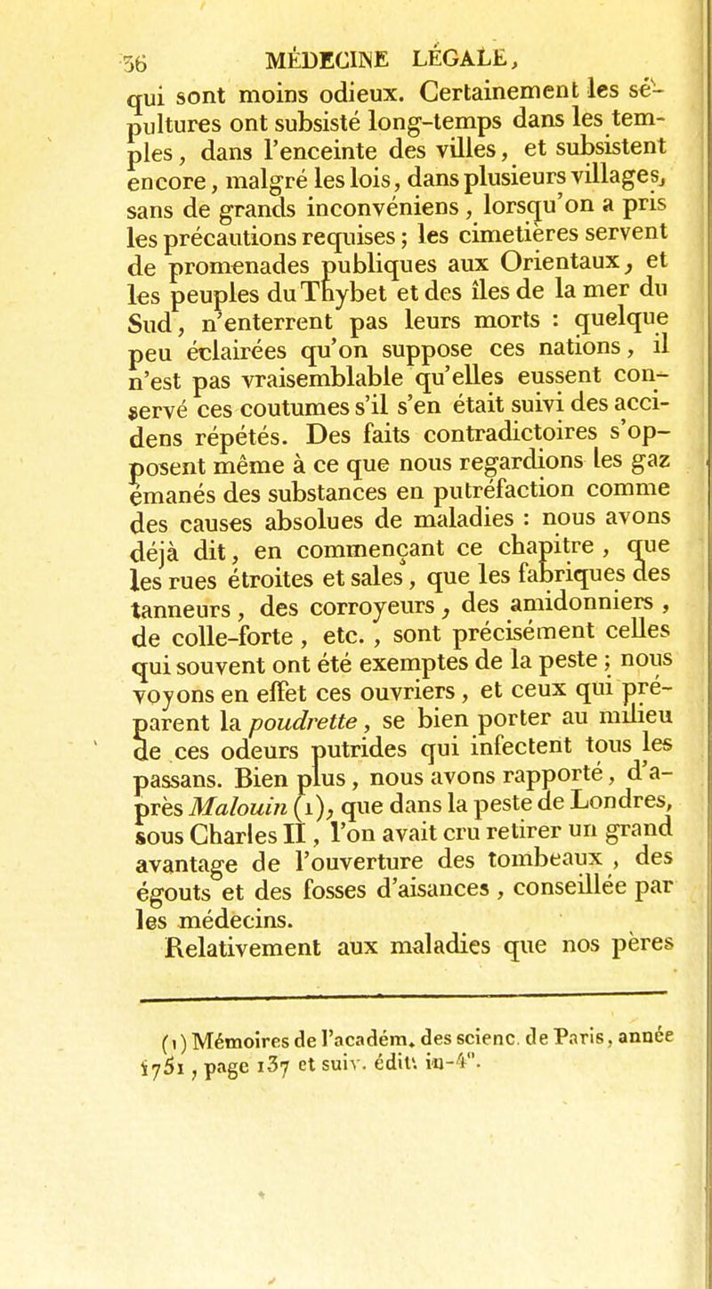qui sont moins odieux. Certainement les sé- pultures ont subsisté long-temps dans les tem- ples, dans l'enceinte des villes, et subsistent encore, malgré les lois, dans plusieurs villages^ sans de grands inconvéniens , lorsqu'on a pris les précautions requises ; les cimetières servent de promenades publiques aux Orientaux et les peuples duThybet et des îles de la mer du Sud, n'enterrent pas leurs morts : quelque peu éclairées qu'on suppose ces nations, il n'est pas vraisemblable qu'elles eussent con- servé ces coutumes s'il s'en était suivi des acci- dens répétés. Des faits contradictoires s'op- posent même à ce que nous regardions les gaz émanés des substances en putréfaction comme des causes absolues de maladies : nous avons déjà dit, en commençant ce chapitre , que les rues étroites et sales, que les fabriques des tanneurs , des corroyeurs , des amidonniers , de colle-forte , etc. , sont précisément celles qui souvent ont été exemptes de la peste ; nous voyons en elFet ces ouvriers, et ceux qui pré- parent la poudrette, se bien porter au milieu de ces odeurs putrides qui infectent tous les passans. Bien plus, nous avons rapporté, d'a- près Malouin {i), que dans la peste de Londres, sous Charles II, l'on avait cru retirer un grand avantage de l'ouverture des tombeaux , des égouts et des fosses d'aisances , conseillée par les médecins. Relativement aux maladies que nos pères (i) Mémoires de l'académ» des scienc de Paris, année , page i37 et suiv. édiu k-4.