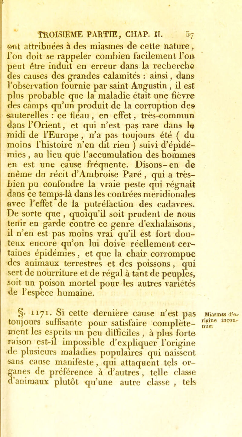 ©«t attribuées à des miasmes de cette nature, l'on doit se rappeler combien facilement l'on peut être induit en erreur dans la recherche des causes des grandes calamités : ainsi, dans l'observation fournie par sainl Augustin, il est plus probable que la maladie était une fièvre des camps (ju'un produit de la corruption de& sauterelles : ce fléau, en effet, très-commun dans l'Orient, et qui n'est pas rare dans lo midi de l'Europe, n'a pas toujours été ( du moins l'histoire n'en dit rien ) suivi d'épidé- mies , au lieu que l'accumulation des hommes en est une cause fréquente. Disons-en de même du récit d'Ambroise Paré , qui a très- bien pu confondre la vraie peste qui régnait dans ce temps-là dans les contrées méridionales avec l'effet de la putréfaction des cadavres. De sorte que , quoiqu'il soit prudent de nous tenir en garde contre ce genre d'exhalaisons, il n'en est pas moins vrai qu'il est fort dou- teux encore qu'on lui doive réellement cer- taines épidémies, et que la chair corrompue des animaux terrestres et des poissons, qui sert de nourriture et de régal à tant de peuples, soit un poison mortel pour les auU'es variétés de r espèce humaine. §. 1171. Si cette dernière cause n'est pas Miasmes d'f.^ toujours suffisante pour satisfaire complète- ment les esprits un peu difficiles , à plus forte raison est-il impossible d'exphquer l'origine de plusieurs maladies populaires qui naissent sans cause manifeste, qui attaquent tels or- ganes de préférence à d'autres, telle classe d'animaux plutôt qu'une autre classe , tels