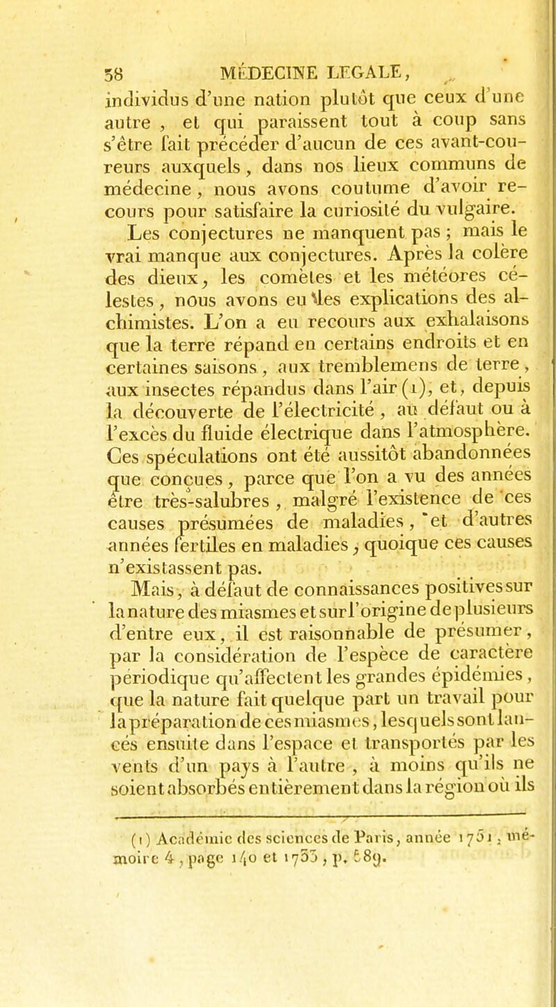 individus d'une nation plutôt que ceux d'une autre , et qui paraissent tout à coup sans s'être fait précéder d'aucun de ces avant-cou- reurs auxquels, dans nos lieux communs de médecine, nous avons coutume d'avoir re- cours pour satisfaire la curiosité du vulgaire. Les conjectures ne manquent pas ; mais le vrai manque aux conjectures. Après Ja colère des dieux ^ les comètes et les météores cé- lestes, nous avons eu^les explications des al- chimistes. L'on a eu recours aux exhalaisons que la terre répand en certains endroits et en certaines saisons , aux tremblemens de terre , aux insectes répandus dans l'air (i), et, depuis la découverte de l'électricité , au défaut ou à l'excès du fluide électrique daïis l'atmosphère. Ces spéculations ont été aussitôt abandonnées que conçues, parce que l'on a vu des années être très-salubres , malgré l'existence de ces causes présumées de maladies ,*et d'autres années fertiles en maladies quoique ces causes n'existassent pas. Mais, à défaut de connaissances positives sur lanature des miasmes etsurl'origine deplusieurs d'entre eux, il est raisonnable de présumer, par la considération de l'espèce de caractère périodique qu'affectent les grandes épidémies, que la nature fait quelque part un travail pour la préparation de cesmiasuK'S, lesquels sont lan- cés ensuite dans l'espace et transportés par les vents d'un pays à l'autre , à moins qu'ils ne soient absorbés entièrement dans la région où ils (i) Acadcuiic des sciences de Paris, année i 7Ôi . me moire 4 , pgc 140 et x'joj , p. t8<j.