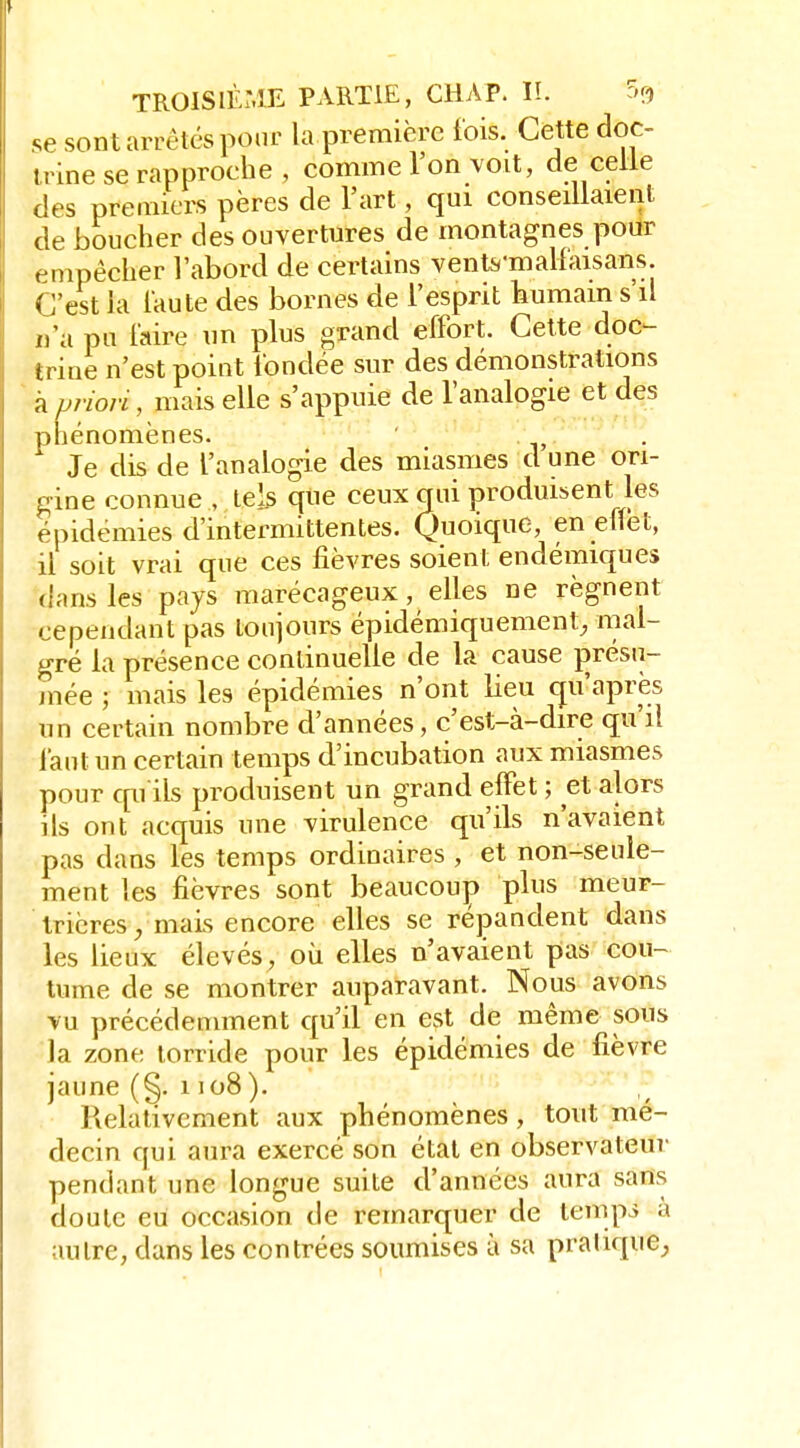 se sont arrêtes pour la première fois. Cette doc- trine se rapproche , comme l'on voit, de celle des premiers pères de l'art, qui conseillaient de boucher des ouvertures de montagnes pour empêcher l'abord de certains vente'malfaisans. C'est ia i'aute des bornes de l'esprit humain s'il n'a pu l'aire nn plus grand effort. Cette doc- trine n'est point fondée sur des démonstrations à p?-iori, mais elle s'appuie de l'analogie et des phénomènes. Je dis de l'analogie des miasmes d une ori- gine connue , tels que ceux qui produisent les épidémies d'intermittentes. Quoique, en effet, il soit vrai que ces fièvres soient endémiques dans les pays marécageux, elles ne régnent cependant pas toujours épidémiquement^ mal- gré la présence continuelle de la cause j)résa- jnée ; mais les épidémies n'ont lieu qu'après un certain nombre d'années, c'est-à-dire qu'il Tant un certain temps d'incubation aux miasmes pour cpi ils produisent un grand effet ; et alors ils ont acquis une virulence qu'ils n'avaient pas dans les temps ordinaires , et non-seule- ment les fièvres sont beaucoup plus meur- trières/mais encore elles se répandent dans les lieux élevés, où elles n'avaient pas cou- tume de se montrer auparavant. Nous avons vu précédemment qu'il en est de même sous la zone torride pour les épidémies de fièvre jaune (§. 1108 ). Relativement aux phénomènes, tout mé- decin qui aura exercé son étal en observateui- pendant une longue suite d'années aura sans doute eu occasion de remarquer de temp^ a autre, dans les contrées soumises à sa pratique^