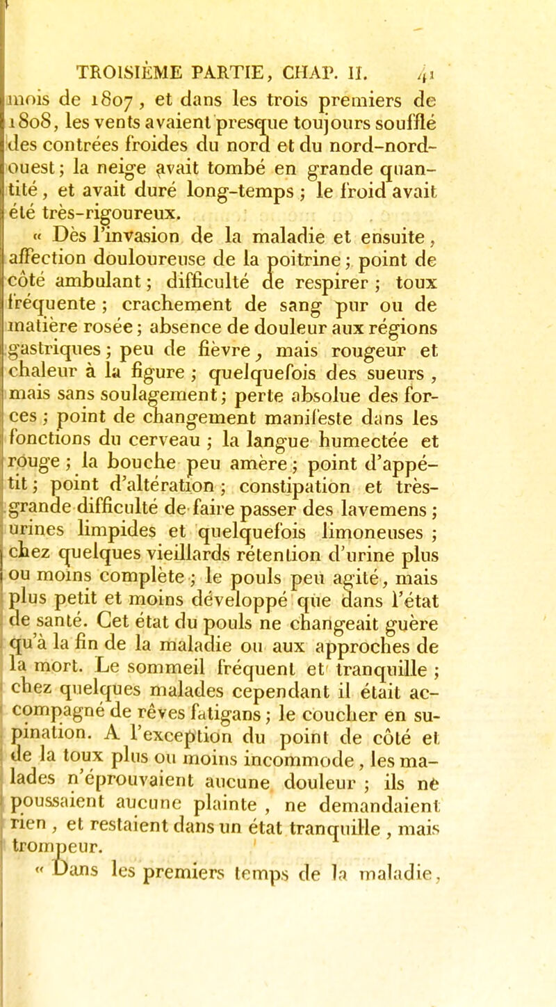 juois de 1807 ' dans les trois premiers de 1808, les vents avaient presque toujours soufflé des contrées froides du nord et du nord-nord- ouest ; la neige ^vait tombé en grande quan- tité , et avait duré long-temps j le froid avait été très-rigoureux. r>r:î « Dès l'invasion de la maladie et ensuite, affection douloureuse de la poitrine ; point de côté ambulant ; difficulté de respirer ; toux fréquente ; crachement de sang pur ou de matière rosée ; absence de douleur aux régions gastriques ; peu de fièvre mais rougeur et chaleur à la figure ; quelquefois des sueurs , mais sans soulagement ; perte absolue des for- ces ; point de changement manifeste dans les fonctions du cerveau ; la langue humectée et rpuge ; la bouche peu amère ; point d'appé- tit ; point d'altération ; constipation et très- .grande difficulté de faire passer des lavemens ; urines limpides et quelquefois limoneuses ; chez quelques vieillards rétention d'urine plus ou moms complète le pouls peu agité, mais ' plus petit et moins développé que dans l'état : de santé. Cet état du pouls ne changeait guère ) qu'à la fin de la maladie ou aux approches de la mort. Le sommeil fréquent et tranquille ; chez quelques malades cependant il était ac- compagné de rêves fatigans ; le coucher en su- pmation. A l'exception du point de côté et de la toux plus ou moins incommode, les ma- lades n'éprouvaient aucune douleur ; ils nè poussaient aucune plainte , ne demandaient rien , et restaient dans un état tranquille , mais j trompeur. «Dans les premiers temps de ]n maladie, 1