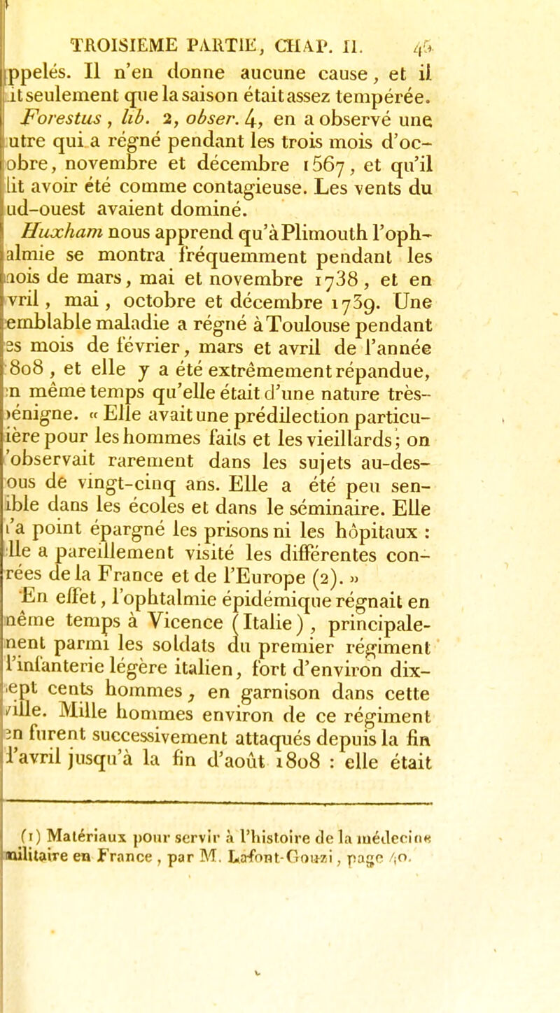 y TROISIEME PiUlTlE, CHAP. II. ppelés. Il n'en donne aucune cause, et ii titseulement que la saison étaitassez tempérée. Forestus , lib. 2, obser. 4, en a observé une ;utre qui a régné pendant les trois mois d'oc- obre, novembre et décembre 1667, et qu'il lit avoir été comme contagieuse. Les vents du ud-ouest avaient dominé. Huxham nous apprend qu'àPlimouth l'oph- almie se montra fréquemment pendant les .lois de mars, mai et novembre 1738, et en vril, mai, octobre et décembre 1759. Une emblable maladie a régné à Toulouse pendant 2s mois de février, mars et avril de l'année 808 , et elle j a été extrêmement répandue, ;n même temps qu'elle était d'une nature très- bénigne. « Elle avait une prédilection particu- ièrepour les hommes faits et les vieillards ; on 'observait rarement dans les sujets au-des- ous de vingt-cinq ans. Elle a été peu sen- ible dans les écoles et dans le séminaire. Elle l'a point épargné les prisons ni les hôpitaux : 'lie a pareillement visité les différentes con- rées delà France et de l'Europe (2). » En effet, l'ophtalmie épidémique régnait en nême temps à Vicence ( Italie ), principale- nent parmi les soldats du premier régiment l'infanterie légère itaUen, fort d'environ dix- ept cents hommes, en garnison dans cette /ille. Mille hommes environ de ce régiment en furent successivement attaqués depuis la fin d'avril jusqu'à la fin d'août iSoS : elle était f i) Matériaux pour servir à l'histoire de la médecins aùlitQiiTe en France , par M. LiîriFont-Goiwi, page 'iO.