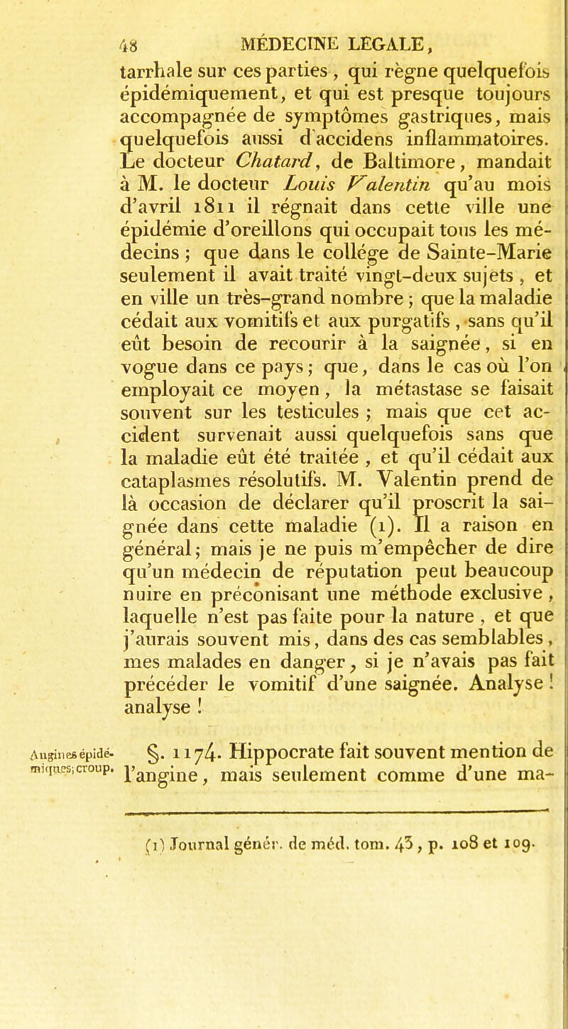 tarrhale sur ces parties , qui règne quelquef ois épidémiqueraent, et qui est presque toujours accompagnée de symptômes gastriques, mais quelquefois aussi daccidens inflammatoires. Le docteur Chatard, de Baltimore, mandait à M. le docteur Louis Valentin qu'au mois d'avril 1811 il régnait dans cette ville une épidémie d'oreillons qui occupait tous les mé- decins ; que dans le collège de Sainte-Marie seulement il avait traité vingt-deux sujets , et en ville un très-grand nombre ; que la maladie cédait aux vomitifs et aux purgatifs , sans qu'il eût besoin de recourir à la saignée, si en vogue dans ce pays; que, dans le cas où l'on employait ce moyen, la métastase se faisait souvent sur les testicules ; mais que cet ac- j cident survenait aussi quelquefois sans que la maladie eût été traitée , et qu'il cédait aux cataplasmes résolutifs. M. Valentin prend de là occasion de déclarer qu'il proscrit la sai- gnée dans cette maladie (1). Il a raison en général; mais je ne puis m'empêcher de dire qu'un médecin de réputation peut beaucoup nuire en préconisant une méthode exclusive, laquelle n'est pas faite pour la nature , et que j'aurais souvent mis, dans des cas semblables, mes malades en danger, si je n'avais pas fait précéder le vomitif d'une saignée. Analyse ! analyse ! Aiigiiiesépidé- §.1174- Hippocrate fait souvent mention de miqtiOT;croup, ^'j^^gi^g ^ j^ais seulement comme d'une ma- (i) Journal génér. de méd. tom. 45, p. 108 et 10g.